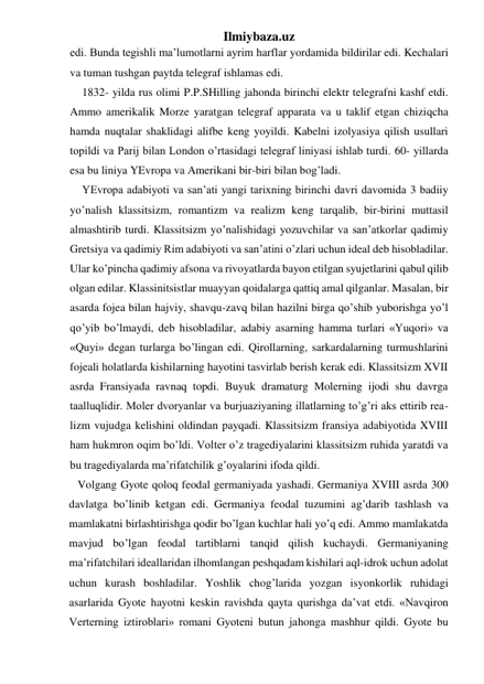 Ilmiybaza.uz 
edi. Bunda tegishli ma’lumotlarni ayrim harflar yordamida bildirilar edi. Kechalari 
va tuman tushgan paytda telegraf ishlamas edi. 
1832- yilda rus olimi P.P.SHilling jahonda birinchi elektr telegrafni kashf etdi. 
Ammo amerikalik Morze yaratgan telegraf apparata va u taklif etgan chiziqcha 
hamda nuqtalar shaklidagi alifbe keng yoyildi. Kabelni izolyasiya qilish usullari 
topildi va Parij bilan London o’rtasidagi telegraf liniyasi ishlab turdi. 60- yillarda 
esa bu liniya YEvropa va Amerikani bir-biri bilan bog’ladi. 
YEvropa adabiyoti va san’ati yangi tarixning birinchi davri davomida 3 badiiy 
yo’nalish klassitsizm, romantizm va realizm keng tarqalib, bir-birini muttasil 
almashtirib turdi. Klassitsizm yo’nalishidagi yozuvchilar va san’atkorlar qadimiy 
Gretsiya va qadimiy Rim adabiyoti va san’atini o’zlari uchun ideal deb hisobladilar. 
Ular ko’pincha qadimiy afsona va rivoyatlarda bayon etilgan syujetlarini qabul qilib 
olgan edilar. Klassinitsistlar muayyan qoidalarga qattiq amal qilganlar. Masalan, bir 
asarda fojea bilan hajviy, shavqu-zavq bilan hazilni birga qo’shib yuborishga yo’l 
qo’yib bo’lmaydi, deb hisobladilar, adabiy asarning hamma turlari «Yuqori» va 
«Quyi» degan turlarga bo’lingan edi. Qirollarning, sarkardalarning turmushlarini 
fojeali holatlarda kishilarning hayotini tasvirlab berish kerak edi. Klassitsizm XVII 
asrda Fransiyada ravnaq topdi. Buyuk dramaturg Molerning ijodi shu davrga 
taalluqlidir. Moler dvoryanlar va burjuaziyaning illatlarning to’g’ri aks ettirib rea-
lizm vujudga kelishini oldindan payqadi. Klassitsizm fransiya adabiyotida XVIII 
ham hukmron oqim bo’ldi. Volter o’z tragediyalarini klassitsizm ruhida yaratdi va 
bu tragediyalarda ma’rifatchilik g’oyalarini ifoda qildi. 
   Volgang Gyote qoloq feodal germaniyada yashadi. Germaniya XVIII asrda 300 
davlatga bo’linib ketgan edi. Germaniya feodal tuzumini ag’darib tashlash va 
mamlakatni birlashtirishga qodir bo’lgan kuchlar hali yo’q edi. Ammo mamlakatda 
mavjud bo’lgan feodal tartiblarni tanqid qilish kuchaydi. Germaniyaning 
ma’rifatchilari ideallaridan ilhomlangan peshqadam kishilari aql-idrok uchun adolat 
uchun kurash boshladilar. Yoshlik chog’larida yozgan isyonkorlik ruhidagi 
asarlarida Gyote hayotni keskin ravishda qayta qurishga da’vat etdi. «Navqiron 
Verterning iztiroblari» romani Gyoteni butun jahonga mashhur qildi. Gyote bu 
