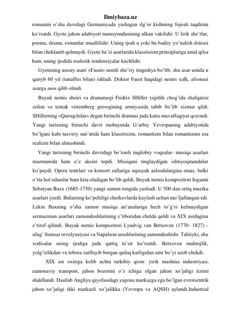 Ilmiybaza.uz 
romanini o’sha davrdagi Germaniyada yashagan ilg’or kishining fojeali taqdirini 
ko’rsatdi. Gyote jahon adabiyoti namoyondasining ulkan vakilidir. U lirik she’rlar, 
poema, drama, romanlar muallifidir. Uning ijodi u yoki bu badiiy yo’nalish doirasi 
bilan cheklanib qolmaydi. Gyote ba’zi asarlarida klassitsizm prinsiplariga amal qilsa 
ham, uning ijodida realistik tendensiyalar kuchlidir. 
Gyotening asosiy asari «Faust» nomli she’riy tragediya bo’lib, shu asar ustida u 
qariyb 60 yil (tanaffus bilan) ishladi. Doktor Faust haqidagi nemis xalk, afsonasi 
asarga asos qilib olindi. 
Buyuk nemis shoiri va dramaturgi Fridrix SHiller yigitlik chog’ida shafqatsiz 
zolim va tentak virtemberg gersogining armiyasida tabib bo’lib xizmat qildi. 
SHillerning «Qaroqchilar» degan birinchi dramasi juda katta muvaffaqiyat qozondi. 
Yangi tarixning birinchi davri mobaynida G’arbiy Yevropaning adabiyotida 
bo’lgani kabi tasviriy san’atida ham klassitsizm, romantizm bilan romantizam esa 
realizm bilan almashindi. 
Yangi tarixning birinchi davridagi bo’ronli inqilobiy voqealar- musiqa asarlari 
mazmunida ham o’z aksini topdi. Musiqani tinglaydigan ishtiyoqmandalar 
ko’paydi. Opera teatrlari va konsert zallariga oqsuyak aslzodalargina emas, balki 
o’rta hol odamlar ham kira oladigan bo’lib qoldi. Buyuk nemis kompozitori Ioganni 
Sebatyan Baxx (1685-1750) yangi zamon tongida yashadi. U 500 dan ortiq muzika 
asarlari yozdi. Bularning ko’pchiligi cherkovlarda kuylash uchun mo’ljallangan edi. 
Lekin Baxning o’sha zamon musiqa an’analariga hech to’g’ri kelmaydigan 
sermazmun asarlari zamondoshlarining e’tiboridan chetda qoldi va XIX asrdagina 
e’tirof qilindi. Buyuk nemis kompozitori Lyudvig van Betxoven (1770- 1827) - 
ulug’ fransuz revolyusiyasi va Napaleon urushlarining zamondoshidir. Tabiiyki, shu 
xodisalar uning ijodiga juda qattiq ta’sir ko’rsatdi. Betxoven muhtojlik, 
yolg’izlikdan va tobora zaiflayib borgan quloq karligidan umr bo’yi azob chekdi. 
 
XIX asr oxiriga kelib uchta tarkibiy qism: yirik mashina industriyasi, 
zamonaviy transport, jahon bozorini o’z ichiga olgan jahon xo’jaligi tizimi 
shakllandi. Dastlab Angliya qiyofasidagi yagona markazga ega bo’lgan evrotsentrik 
jahon xo’jaligi ikki markazli xo’jalikka (Yevropa va AQSH) aylandi.Industrial 
