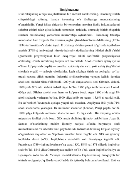 Ilmiybaza.uz 
sivilizatsiyaning o’ziga xos jihatlaridan biri mehnat xarakterining, insonning ishlab 
chiqarishdagi rolining hamda insonning o’z faoliyatiga munosabatining 
o’zgarishidir. Yangi ishlab chiqarish bir tomondan insoning ijodiy imkoniyatlarini 
safarbar etishni talab qilsa,ikkinchi tomondan, uzluksiz, ommaviy ishlab chiqarish 
ishchini mashinaning yordamchi muruvvatiga aylantirardi.  Insonning tabiatga 
munosabati ham o’zgardi. Bu, xususan, ingliz iqtisodchisi Tomas Maltusning (1766- 
1834) ta’limotida o’z aksini topdi. U o’zinnig «Nufus qonuni to’g’risida tajribalar» 
asarida (1798 y) jamiyatdagi ijtimoiy-iqtisodiy ziddiyatlarning ildizlari aholi o’sishi 
(geometrik progressiyada) bilan oziq-ovqat taklifi (arifmetik progressiyada) 
o’rtasidagi o’sish sur’atining farqida deb ko’rsatadi. Aholi o’sishini ijobiy (ya’ni 
o’limni ko’paytirish orqali) — urushlar, epidemiyalar va b. yoki salbiy (tug’ilishni 
cheklash orqali) — ahloqiy cheklashlar, kech nikohga kirish va boshqalar yo’llar 
orqali nazorat qilish mumkin. Industrial sivilizatsiyaning vujudga kelishi davrida 
aholi soni shiddat bilan o’sib bordi. 1700 yilda dunyo aholisi soni 610 mln. kishini,  
1800 yilda 905 mln. kishini tashkil etgan bo’lsa, 1900 yilga kelib bu raqam 1 mlrd. 
630ga etdi. SHahar aholisi soni ham tez ko’paya bordi. Agar 1800 yilda atigi 3% 
aholi shaharda yashagan bo’lsa, 1900 yilga kelib bu raqam  13,6% ni tashkil etdi. 
Bu ko’rsatkich Yevropada ayniqsa yuqori edi, masalan,  Angliyada 1891 yilda 71% 
aholi shaharlarda yashagan. Ilk millioner shaharlar (London, Parij) paydo bo’ldi. 
1900 yilga kelganda millioner shaharlar soni 13 taga etdi.  Bir vaqtning o’zida 
migratsiya faolligi o’sib bordi. XIX asrda aholining ijtimoiy tarkibi ham o’zgardi. 
Sanoat to’ntarishining muhim ijtimoiy natijasi sifatida burjuaziya sinfi 
mustahkamlandi va ishchilar sinfi paydo bo’ldi. Industrial davrning ko’plab siyosiy 
o’zgarishlari inqiloblar va Napoleon urushlari bilan bog’liq edi. XIX asr ijtimoiy 
inqiloblar davri bo’ldi. Inqiloblarda etakchilik roli Fransiyaga tegishli edi. 
Fransiyada 1789 yilgi inqilobdan so’ng yana 1830, 1848 va 1871 yillarda inqiloblar 
sodir bo’ldi. 1848 yilda Germaniyada inqilob bo’lib o’tdi, qator inqiloblar Italiya va 
Ispaniyada sodir bo’ldi. Yevropa mamlakatlarida kapitalizmning taraqqiyoti bir 
tekisda kechgani yo’q. Bu davrda G’arbda ilk iqtisodiy buhronlar boshlandi. Eski va 
