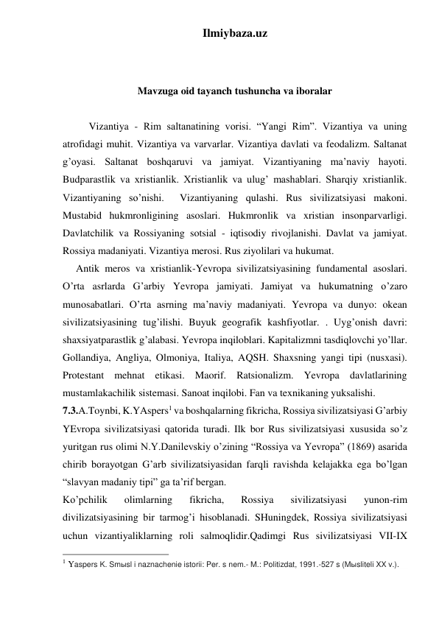 Ilmiybaza.uz 
 
 
Mavzuga oid tayanch tushuncha va iboralar 
 
 
Vizantiya - Rim saltanatining vorisi. “Yangi Rim”. Vizantiya va uning 
atrofidagi muhit. Vizantiya va varvarlar. Vizantiya davlati va feodalizm. Saltanat 
g’oyasi. Saltanat boshqaruvi va jamiyat. Vizantiyaning ma’naviy hayoti. 
Budparastlik va xristianlik. Xristianlik va ulug’ mashablari. Sharqiy xristianlik. 
Vizantiyaning so’nishi.  Vizantiyaning qulashi. Rus sivilizatsiyasi makoni. 
Mustabid hukmronligining asoslari. Hukmronlik va xristian insonparvarligi. 
Davlatchilik va Rossiyaning sotsial - iqtisodiy rivojlanishi. Davlat va jamiyat. 
Rossiya madaniyati. Vizantiya merosi. Rus ziyolilari va hukumat.  
 
Antik meros va xristianlik-Yevropa sivilizatsiyasining fundamental asoslari. 
O’rta asrlarda G’arbiy Yevropa jamiyati. Jamiyat va hukumatning o’zaro 
munosabatlari. O’rta asrning ma’naviy madaniyati. Yevropa va dunyo: okean 
sivilizatsiyasining tug’ilishi. Buyuk geografik kashfiyotlar. . Uyg’onish davri: 
shaxsiyatparastlik g’alabasi. Yevropa inqiloblari. Kapitalizmni tasdiqlovchi yo’llar. 
Gollandiya, Angliya, Olmoniya, Italiya, AQSH. Shaxsning yangi tipi (nusxasi). 
Protestant mehnat etikasi. Maorif. Ratsionalizm. Yevropa davlatlarining 
mustamlakachilik sistemasi. Sanoat inqilobi. Fan va texnikaning yuksalishi. 
7.3.A.Toynbi, K.YAspers1 va boshqalarning fikricha, Rossiya sivilizatsiyasi G’arbiy 
YEvropa sivilizatsiyasi qatorida turadi. Ilk bor Rus sivilizatsiyasi xususida so’z 
yuritgan rus olimi N.Y.Danilevskiy o’zining “Rossiya va Yevropa” (1869) asarida 
chirib borayotgan G’arb sivilizatsiyasidan farqli ravishda kelajakka ega bo’lgan 
“slavyan madaniy tipi” ga ta’rif bergan.  
Ko’pchilik 
olimlarning 
fikricha, 
Rossiya 
sivilizatsiyasi 
yunon-rim 
divilizatsiyasining bir tarmog’i hisoblanadi. SHuningdek, Rossiya sivilizatsiyasi 
uchun vizantiyaliklarning roli salmoqlidir.Qadimgi Rus sivilizatsiyasi VII-IX 
                                                 
1 Yaspers K. Smыsl i naznachenie istorii: Per. s nem.- M.: Politizdat, 1991.-527 s (Mыsliteli XX v.).  
 
