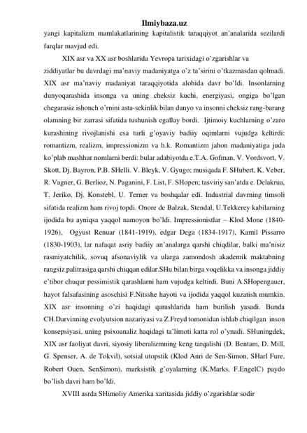 Ilmiybaza.uz 
yangi kapitalizm mamlakatlarining kapitalistik taraqqiyot an’analarida sezilardi 
farqlar mavjud edi.  
 
XIX asr va XX asr boshlarida Yevropa tarixidagi o’zgarishlar va  
ziddiyatlar bu davrdagi ma’naviy madaniyatga o’z ta’sirini o’tkazmasdan qolmadi. 
XIX asr ma’naviy madaniyat taraqqiyotida alohida davr bo’ldi. Insonlarning 
dunyoqarashida insonga va uning cheksiz kuchi, energiyasi, ongiga bo’lgan 
chegarasiz ishonch o’rnini asta-sekinlik bilan dunyo va insonni cheksiz rang-barang 
olamning bir zarrasi sifatida tushunish egallay bordi.  Ijtimoiy kuchlarning o’zaro 
kurashining rivojlanishi esa turli g’oyaviy badiiy oqimlarni vujudga keltirdi: 
romantizm, realizm, impressionizm va h.k. Romantizm jahon madaniyatiga juda 
ko’plab mashhur nomlarni berdi: bular adabiyotda e.T.A. Gofman, V. Vordsvort, V. 
Skott, Dj. Bayron, P.B. SHelli. V. Bleyk, V. Gyugo; musiqada F. SHubert, K. Veber, 
R. Vagner, G. Berlioz, N. Paganini, F. List, F. SHopen; tasviriy san’atda e. Delakrua, 
T. Jeriko, Dj. Konstebl, U. Terner va boshqalar edi. Industrial davrning timsoli 
sifatida realizm ham rivoj topdi. Onore de Balzak, Stendal, U.Tekkerey kabilarning 
ijodida bu ayniqsa yaqqol namoyon bo’ldi. Impressionistlar – Klod Mone (1840-
1926),  Ogyust Renuar (1841-1919), edgar Dega (1834-1917), Kamil Pissarro 
(1830-1903), lar nafaqat asriy badiiy an’analarga qarshi chiqdilar, balki ma’nisiz 
rasmiyatchilik, sovuq afsonaviylik va ularga zamondosh akademik maktabning 
rangsiz palitrasiga qarshi chiqqan edilar.SHu bilan birga voqelikka va insonga jiddiy 
e’tibor chuqur pessimistik qarashlarni ham vujudga keltirdi. Buni A.SHopengauer, 
hayot falsafasining asoschisi F.Nitsshe hayoti va ijodida yaqqol kuzatish mumkin. 
XIX asr insonning o’zi haqidagi qarashlarida ham burilish yasadi. Bunda 
CH.Darvinning evolyutsion nazariyasi va Z.Freyd tomonidan ishlab chiqilgan  inson 
konsepsiyasi, uning psixoanaliz haqidagi ta’limoti katta rol o’ynadi. SHuningdek, 
XIX asr faoliyat davri, siyosiy liberalizmning keng tarqalishi (D. Bentam, D. Mill, 
G. Spenser, A. de Tokvil), sotsial utopstik (Klod Anri de Sen-Simon, SHarl Fure, 
Robert Ouen, SenSimon), marksistik g’oyalarning (K.Marks, F.EngelC) paydo 
bo’lish davri ham bo’ldi.  
 
XVIII asrda SHimoliy Amerika xaritasida jiddiy o’zgarishlar sodir  
