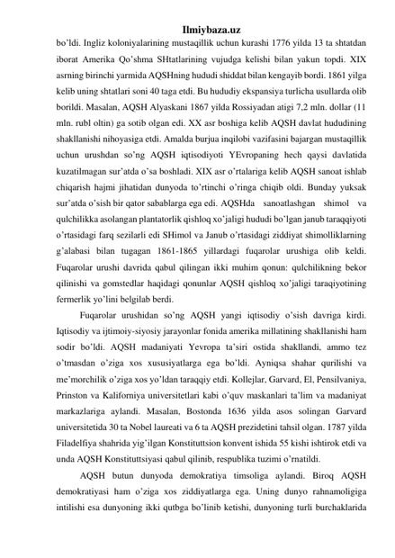 Ilmiybaza.uz 
bo’ldi. Ingliz koloniyalarining mustaqillik uchun kurashi 1776 yilda 13 ta shtatdan 
iborat Amerika Qo’shma SHtatlarining vujudga kelishi bilan yakun topdi. XIX 
asrning birinchi yarmida AQSHning hududi shiddat bilan kengayib bordi. 1861 yilga 
kelib uning shtatlari soni 40 taga etdi. Bu hududiy ekspansiya turlicha usullarda olib 
borildi. Masalan, AQSH Alyaskani 1867 yilda Rossiyadan atigi 7,2 mln. dollar (11 
mln. rubl oltin) ga sotib olgan edi. XX asr boshiga kelib AQSH davlat hududining 
shakllanishi nihoyasiga etdi. Amalda burjua inqilobi vazifasini bajargan mustaqillik 
uchun urushdan so’ng AQSH iqtisodiyoti YEvropaning hech qaysi davlatida 
kuzatilmagan sur’atda o’sa boshladi. XIX asr o’rtalariga kelib AQSH sanoat ishlab 
chiqarish hajmi jihatidan dunyoda to’rtinchi o’ringa chiqib oldi. Bunday yuksak 
sur’atda o’sish bir qator sabablarga ega edi.  AQSHda sanoatlashgan shimol va 
qulchilikka asolangan plantatorlik qishloq xo’jaligi hududi bo’lgan janub taraqqiyoti 
o’rtasidagi farq sezilarli edi SHimol va Janub o’rtasidagi ziddiyat shimolliklarning 
g’alabasi bilan tugagan 1861-1865 yillardagi fuqarolar urushiga olib keldi. 
Fuqarolar urushi davrida qabul qilingan ikki muhim qonun: qulchilikning bekor 
qilinishi va gomstedlar haqidagi qonunlar AQSH qishloq xo’jaligi taraqiyotining 
fermerlik yo’lini belgilab berdi.  
 
Fuqarolar urushidan so’ng AQSH yangi iqtisodiy o’sish davriga kirdi. 
Iqtisodiy va ijtimoiy-siyosiy jarayonlar fonida amerika millatining shakllanishi ham 
sodir bo’ldi. AQSH madaniyati Yevropa ta’siri ostida shakllandi, ammo tez 
o’tmasdan o’ziga xos xususiyatlarga ega bo’ldi. Ayniqsa shahar qurilishi va 
me’morchilik o’ziga xos yo’ldan taraqqiy etdi. Kollejlar, Garvard, El, Pensilvaniya, 
Prinston va Kaliforniya universitetlari kabi o’quv maskanlari ta’lim va madaniyat 
markazlariga aylandi. Masalan, Bostonda 1636 yilda asos solingan Garvard 
universitetida 30 ta Nobel laureati va 6 ta AQSH prezidetini tahsil olgan. 1787 yilda 
Filadelfiya shahrida yig’ilgan Konstituttsion konvent ishida 55 kishi ishtirok etdi va 
unda AQSH Konstituttsiyasi qabul qilinib, respublika tuzimi o’rnatildi.  
 
AQSH butun dunyoda demokratiya timsoliga aylandi. Biroq AQSH 
demokratiyasi ham o’ziga xos ziddiyatlarga ega. Uning dunyo rahnamoligiga 
intilishi esa dunyoning ikki qutbga bo’linib ketishi, dunyoning turli burchaklarida 
