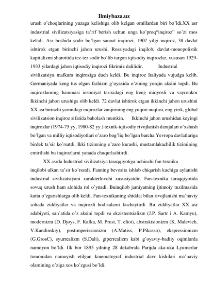 Ilmiybaza.uz 
urush o’choqlarining yuzaga kelishiga olib kelgan omillardan biri bo’ldi.XX asr 
industrial sivilizatsiyasiga ta’rif berish uchun unga ko’proq“inqiroz” so’zi mos 
keladi. Asr boshida sodir bo’lgan sanoat inqirozi, 1907 yilgi inqiroz, 38 davlat 
ishtirok etgan birinchi jahon urushi, Rossiyadagi inqilob, davlat-monopolistik 
kapitalizmi sharoitida tez-tez sodir bo’lib turgan iqtisodiy inqirozlar, xususan 1929-
1933 yilardagi jahon iqtisodiy inqirozi fikrimiz dalilidir.  
 Industrial 
sivilizatsiya mafkura inqiroziga duch keldi. Bu inqiroz Italiyada vujudga kelib, 
Germaniyada keng tus olgan fashizm g’oyasida o’zining yorqin aksini topdi. Bu 
inqirozlarning hammasi insoniyat tarixidagi eng keng miqyosli va vayronkor 
Ikkinchi jahon urushiga olib keldi. 72 davlat ishtirok etgan ikkinchi jahon urushini 
XX asr birinchi yarmidagi inqirozlar zanjirining eng yuqori nuqtasi, eng yirik, global 
sivilizatsion inqiroz sifatida baholash mumkin.  
Ikkinchi jahon urushidan keyingi 
inqirozlar (1974-75 yy, 1980-82 yy.) texnik-iqtisodiy rivojlanish darajalari o’xshash 
bo’lgan va milliy iqtisodiyotlari o’zaro bog’liq bo’lgan barcha Yevropa davlatlariga 
birdek ta’sir ko’rsatdi. Ikki tizimning o’zaro kurashi, mustamlakachilik tizimining 
emirilishi bu inqirozlarni yanada chuqurlashtirdi.  
 
XX asrda Industrial sivilizatsiya taraqqiyotiga uchinchi fan-texnika  
inqilobi ulkan ta’sir ko’rsatdi. Fanning bevosita ishlab chiqarish kuchiga aylanishi 
industrial sivilizatsiyani xarakterlovchi xususiyatdir. Fan-texnika taraqqiyotida 
sovuq urush ham alohida rol o’ynadi. Buinqilob jamiyatning ijtimoiy tuzilmasida 
katta o’zgarishlarga olib keldi. Fan-texnikaning shiddat bilan rivojlanishi ma’naviy 
sohada ziddiyatlar va inqirozli hodisalarni kuchaytirdi. Bu ziddiyatlar XX asr 
adabiyoti, san’atida o’z aksini topdi va ekzistentsializm (J.P. Sartr i A. Kamyu), 
modernizm (D. Djoys, F. Kafka, M. Prust, T. eliot), abstraktsionizm (K. Malevich, 
V.Kandinskiy), 
postimperissionizm 
(A.Matiss, 
P.Pikasso), 
ekspressionizm 
(G.GrosC), syurrealizm (S.Dali), giperrealizm kabi g’oyaviy-badiiy oqimlarda 
namoyon bo’ldi. Ilk bor 1895 yilning 28 dekabrida Parijda aka-uka Lyumerlar 
tomonidan namoyish etilgan kinematograf industrial davr kishilari ma’naviy 
olamining o’ziga xos ko’zgusi bo’ldi.  
