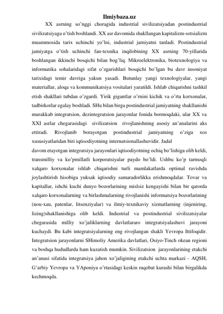 Ilmiybaza.uz 
  
XX asrning so’nggi choragida industrial sivilizatsiyadan postindustrial 
sivilizatsiyaga o’tish boshlandi. XX asr davomida shakllangan kapitalizm-sotsializm 
muammosida tarix uchinchi yo’lni, industrial jamiyatni tanladi. Postindustrial 
jamiyatga o’tish uchinchi fan-texnika inqilobining XX asrning 70-yillarida 
boshlangan ikkinchi bosqichi bilan bog’liq. Mikroelektronika, biotexnologiya va 
informatika sohalaridagi sifat o’zgarishlari bosqichi bo’lgan bu davr insoniyat 
tarixidagi temir davriga yakun yasadi. Butunlay yangi texnologiyalar, yangi 
materiallar, aloqa va kommunikatsiya vositalari yaratildi. Ishlab chiqarishni tashkil 
etish shakllari tubdan o’zgardi. Yirik gigantlar o’rnini kichik va o’rta korxonalar, 
tadbirkorlar egalay boshladi. SHu bilan birga postindustrial jamiyatning shakllanishi 
murakkab integratsion, dezintegratsion jarayonlar fonida bormoqdaki, ular XX va 
XXI asrlar chegarasidagi  sivilizatsion  rivojlanishning asosiy an’analarini aks 
ettiradi. 
Rivojlanib 
borayotgan 
postindustrial 
jamiyatning 
o’ziga 
xos 
xususiyatlaridan biri iqtisodiyotning internatsionallashuvidir. Jadal  
davom etayotgan integratsiya jarayonlari iqtisodiyotning ochiq bo’lishiga olib keldi, 
transmilliy va ko’pmillatli korporatsiyalar paydo bo’ldi. Ushbu ko’p tarmoqli 
xalqaro korxonalar ishlab chiqarishni turli mamlakatlarda optimal ravishda 
joylashtirish hisobiga yuksak iqtisodiy samaradorlikka erishmoqdalar. Tovar va 
kapitallar, ishchi kuchi dunyo bozorlarining mislsiz kengayishi bilan bir qatorda 
xalqaro korxonalarning va birlashmalarning rivojlanishi informatsiya bozorlarining 
(nou-xau, patenlar, litsenziyalar) va ilmiy-texnikaviy xizmatlarning (injeniring, 
lizing)shakllanishiga olib keldi. Industrial va postindustrial sivilizatsiyalar 
chegarasida milliy xo’jaliklarning davlatlararo integratsiyalashuvi jarayoni 
kuchaydi. Bu kabi integratsiyalarning eng rivojlangan shakli Yevropa Ittifoqidir. 
Integratsion jarayonlarni SHimoliy Amerika davlatlari, Osiyo-Tinch okean regioni 
va boshqa hududlarda ham kuzatish mumkin. Sivilizatsion  jarayonlarining etakchi 
an’anasi sifatida integratsiya jahon xo’jaligining etakchi uchta markazi - AQSH, 
G’arbiy Yevropa va YAponiya o’rtasidagi keskin raqobat kurashi bilan birgalikda 
kechmoqda. 
 
