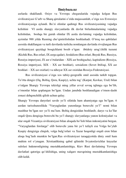 Ilmiybaza.uz 
asrlarda shakllandi. Osiyo va Yevropa chegaralarida vujudga kelgan Rus 
sivilizatsiyasi G’arb va Sharq qirralarini o’zida mujassamlab, o’ziga xos Evroosiyo 
sivilizatsiyasiga aylandi. Ba’zi olimlar qadimgi Rus sivilizatsiyasining vujudga 
kelishini  VI asrda sharqiy slavyanlarda ilk davlat birlashmalarining vujudga 
kelishidan,  boshqa bir guruh olimlar IX asrda davlatning vujudga kelishidan, 
ayrimlar 988 yilda Rusning cho’qintirilishidan boshlashadi. O’troq rus qabilalari 
asosida shakllangan va turli davrlarda turlicha nomlangan davlatda rivojlangan Rus 
sivilizatsiyasi quyidagi bosqichlarni bosib o’tgan:  ibtidoiy urug’chilik tuzumi 
(Kichik Rus, Rus erlari, IX asrga qadar), feodalizm (Rus erlari, Buyuk Rus, Russiya, 
Rossiya imperiyasi, IX asr o’rtalaridan – XIX asr boshigacha), kapitalizm (Rossiya, 
Rossiya imperiyasi, XIX – XX asr boshlari), sotsializm (Sovet Ittifoqi, XX asr 
boshlari – XX asr oxirlari) va nihoyat XX asr oxiridan Rossiya Federatsiyasi. 
 
Rus sivilizatsiyasi o’ziga xos tabiiy-geografik omil asosida tarkib topgan. 
To’rtta dengiz (Oq, Boltiq, Qora, Kaspiy), uchta tog’ (Karpat, Kavkaz, Ural) bilan 
o’ralgan Sharqiy Yevropa tekisligi ming yillar avval sovuq iqlimga ega bo’lib, 
o’rmonlar bilan qoplangan bo’lgan. Undan janubda boshlanadigan o’rmon-dasht 
zonasi dehqonchilik qilish uchun qulay. 
Sharqiy Yevropa daryolari savdo yo’li sifatida ham ahamiyatga ega bo’lgan. 6 
asrdan tarixshunoslikda “Varyaglardan yunonlarga boruvchi yo’l” nomi bilan 
mashhur bo’lgan suv yo’li ma’lum. Boltiq dengizidan boshlanib, daryo va ko’llar 
orqali Qora dengizga boruvchi bu yo’l sharqiy slavyanlarga yunon koloniyalari va 
ular orqali Vizantiya sivilizatsiyasi bilan aloqada bo’lish bilan imkoniyatini bergan. 
“Varyaglardan forslarga” olib boruvchi yana bir yo’l tufayli esa Volga bo’ylab 
Kaspiy dengiziga chiqish, volga bulg’orlari va Xazar hoqonligi orqali eron bilan 
aloqa bog’lash mumkin bo’lgan.Rus sivilizatsiyasi taraqqiyotida diniy omil ham 
muhim rol o’ynagan. Xristianlikning qabul qilinishi Svyatoslavichlar knyazlar 
sulolasi hukmronligining mustahkamlanishiga, Kiev Rusi davlatining Yevropa 
davlatlari qatoriga qo’shilishiga, uning xalqaro mavqeining mustahkamlanishiga 
olib keldi.  
