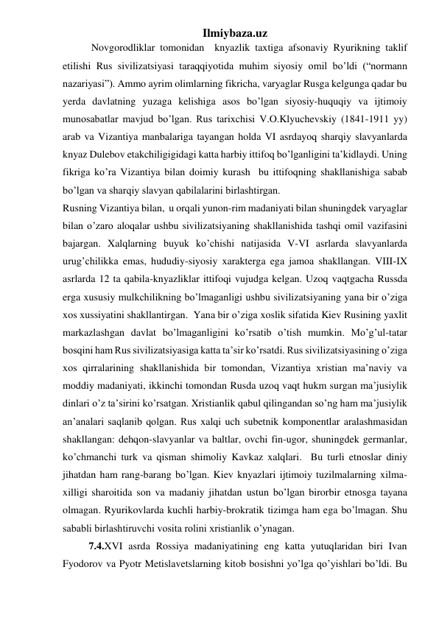 Ilmiybaza.uz 
 
 Novgorodliklar tomonidan  knyazlik taxtiga afsonaviy Ryurikning taklif 
etilishi Rus sivilizatsiyasi taraqqiyotida muhim siyosiy omil bo’ldi (“normann 
nazariyasi”). Ammo ayrim olimlarning fikricha, varyaglar Rusga kelgunga qadar bu 
yerda davlatning yuzaga kelishiga asos bo’lgan siyosiy-huquqiy va ijtimoiy 
munosabatlar mavjud bo’lgan. Rus tarixchisi V.O.Klyuchevskiy (1841-1911 yy) 
arab va Vizantiya manbalariga tayangan holda VI asrdayoq sharqiy slavyanlarda 
knyaz Dulebov etakchiligigidagi katta harbiy ittifoq bo’lganligini ta’kidlaydi. Uning 
fikriga ko’ra Vizantiya bilan doimiy kurash  bu ittifoqning shakllanishiga sabab 
bo’lgan va sharqiy slavyan qabilalarini birlashtirgan. 
Rusning Vizantiya bilan,  u orqali yunon-rim madaniyati bilan shuningdek varyaglar 
bilan o’zaro aloqalar ushbu sivilizatsiyaning shakllanishida tashqi omil vazifasini 
bajargan. Xalqlarning buyuk ko’chishi natijasida V-VI asrlarda slavyanlarda 
urug’chilikka emas, hududiy-siyosiy xarakterga ega jamoa shakllangan. VIII-IX 
asrlarda 12 ta qabila-knyazliklar ittifoqi vujudga kelgan. Uzoq vaqtgacha Russda 
erga xususiy mulkchilikning bo’lmaganligi ushbu sivilizatsiyaning yana bir o’ziga 
xos xussiyatini shakllantirgan.  Yana bir o’ziga xoslik sifatida Kiev Rusining yaxlit 
markazlashgan davlat bo’lmaganligini ko’rsatib o’tish mumkin. Mo’g’ul-tatar 
bosqini ham Rus sivilizatsiyasiga katta ta’sir ko’rsatdi. Rus sivilizatsiyasining o’ziga 
xos qirralarining shakllanishida bir tomondan, Vizantiya xristian ma’naviy va 
moddiy madaniyati, ikkinchi tomondan Rusda uzoq vaqt hukm surgan ma’jusiylik 
dinlari o’z ta’sirini ko’rsatgan. Xristianlik qabul qilingandan so’ng ham ma’jusiylik 
an’analari saqlanib qolgan. Rus xalqi uch subetnik komponentlar aralashmasidan 
shakllangan: dehqon-slavyanlar va baltlar, ovchi fin-ugor, shuningdek germanlar, 
ko’chmanchi turk va qisman shimoliy Kavkaz xalqlari.  Bu turli etnoslar diniy 
jihatdan ham rang-barang bo’lgan. Kiev knyazlari ijtimoiy tuzilmalarning xilma-
xilligi sharoitida son va madaniy jihatdan ustun bo’lgan birorbir etnosga tayana 
olmagan. Ryurikovlarda kuchli harbiy-brokratik tizimga ham ega bo’lmagan. Shu 
sababli birlashtiruvchi vosita rolini xristianlik o’ynagan.  
 
7.4.XVI asrda Rossiya madaniyatining eng katta yutuqlaridan biri Ivan 
Fyodorov va Pyotr Metislavetslarning kitob bosishni yo’lga qo’yishlari bo’ldi. Bu 
