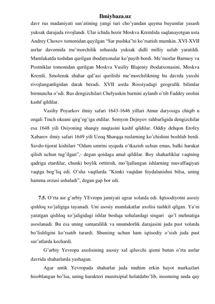 Ilmiybaza.uz 
davr rus madaniyati san’atining yangi turi cho’yandan quyma buyumlar yasash 
yuksak darajada rivojlandi. Ular ichida hozir Moskva Kremlida saqlanayotgan usta 
Andrey Choxov tomonidan quyilgan “Sar pushka”ni ko’rsatish mumkin. XVI-XVII 
asrlar davomida me’morchilik sohasida yuksak didli milliy uslub yaratildi. 
Mamlakatda toshdan qurilgan ibodatxonalar ko’payib bordi. Me’morlar Barmoy va 
Postniklar tomonidan qurilgan Moskva Vasiliy Blajeniy ibodatxonasini, Moskva 
Kremli, Smolensk shahar qal’asi qurilishi me’morchilikning bu davrda yaxshi 
rivojlanganligidan darak beradi. XVII asrda Rossiyadagi geografik bilimlar 
birmuncha o’sdi. Rus dengizchilari Chelyuskin burnini aylanib o’tib Faddey orolini 
kashf qildilar.  
 
Vasiliy Poyarkov ilmiy safari 1643-1646 yillari Amur daryosiga chiqib u 
orqali Tinch okeani qirg’og’iga etdilar. Semyon Dejnyov rahbarligida dengizchilar 
esa 1648 yili Osiyoning sharqiy nuqtasini kashf qildilar. Oddiy dehqon Erofey 
Xabarov ilmiy safari 1649 yili Uzoq Sharqqa ruslarning ko’chishini boshlab berdi. 
Savdo-tijorat kishilari “Odam umrini uyquda o’tkazish uchun emas, balki harakat 
qilish uchun tug’ilgan”,- degan qoidaga amal qildilar. Boy shaharliklar vaqtning 
qadriga etardilar, chunki boylik orttirish, mo’ljallangan ishlarning muvaffaqiyati 
vaqtga bog’liq edi. O’sha vaqtlarda “Kimki vaqtdan foydalanishni bilsa, uning 
hamma orzusi ushaladi”, degan gap bor edi.  
  
 
7.5. O’rta asr g’arbiy YEvropa jamiyati agrar xolatda edi. Iqtisodiyotni asosiy 
qishloq xo’jaligiga tayanadi. Uni asosiy mamlakatlar axolisi tashkil qilgan. Ya’ni 
yaratgan qishloq xo’jaligidagi ishlar boshqa sohalardagi singari  qo’l mehnatiga 
asoslanadi. Bu esa uning samaralilik va unumdorlik darajasini juda past xolatda 
bo’lishligini ko’rsatib turardi. Shuniing uchun ham iqtisodiy o’sish juda past 
sur’atlarda kechardi.  
 
G’arbiy Yevropa axolisining asosiy xal qiluvchi qismi butun o’rta asrlar 
davrida shaharlarda yashagan. 
 
Agar antik Yevropada shaharlar juda muhim erkin hayot markazlari 
hisoblangan bo’lsa, uning harakteri munitsipial holatdabo’lib, insonning unda qay 
