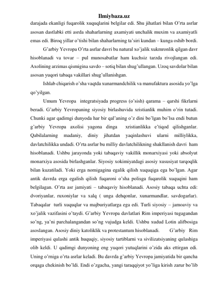 Ilmiybaza.uz 
darajada ekanligi fuqarolik xuquqlarini belgilar edi. Shu jihatlari bilan O’rta asrlar 
asosan dastlabki etti asrda shaharlarning axamiyati unchalik muxim va axamiyatli 
emas edi. Biroq yillar o’tishi bilan shaharlarning ta’siri kundan – kunga oshib bordi. 
 
G’arbiy Yevropa O’rta asrlar davri bu natural xo’jalik xukmronlik qilgan davr 
hisoblanadi va tovar – pul munosabatlar ham kuchsiz tarzda rivojlangan edi. 
Axolining arzimas qismigina savdo – sotiq bilan shug’ullangan. Uzoq savdolar bilan 
asosan yuqori tabaqa vakillari shug’ullanishgan.  
Ishlab chiqarish o’sha vaqtda xunarmandchilik va manufaktura asosida yo’lga 
qo’yilgan.  
Umum Yevropa  integratsiyada progress (o’sish) qarama – qarshi fikrlarni 
beradi. G’arbiy Yevropaning siyosiy birlashuvida xristianlik muhim o’rin tutadi. 
Chunki agar qadimgi dunyoda har bir qal’aning o’z dini bo’lgan bo’lsa endi butun 
g’arbiy Yevropa axolisi yagona dinga  xristianlikka e’tiqod qilishganlar. 
Qabilalarning 
madaniy, 
diniy 
jihatdan 
yaqinlashuvi 
ularni 
milliylikka, 
davlatchilikka undadi. O’rta asrlar bu milliy davlatchilikning shakllanish davri  ham 
hisoblanadi. Ushbu jarayonda yoki tabaqaviy vakillik monarxiyasi yoki absolyut 
monarxiya asosida birlashganlar. Siyosiy xokimiyatdagi asosiy xususiyat tarqoqlik 
bilan kuzatiladi. Yoki erga nomigagina egalik qilish xuquqiga ega bo’lgan. Agar 
antik davrda erga egalish qilish fuqaroni o’sha polisga fuqarolik xuquqini ham 
belgilagan. O’rta asr jamiyati – tabaqaviy hisoblanadi. Asosiy tabaqa uchta edi: 
dvoriyanlar, ruxoniylar va xalq ( unga dehqonlar, xunarmandlar, savdogarlar). 
Tabaqalar  turli xuquqlar va majburiyatlarga ega edi. Turli siyosiy – jamoaviy va 
xo’jalik vazifasini o’taydi. G’arbiy Yevropa davlatlari Rim imperiyasi tugagandan 
so’ng, ya’ni parchalangandan so’ng vujudga keldi. Ushbu xudud Lotin alifbosiga 
asoslangan. Asosiy diniy katoliklik va protestantum hisoblanadi.  
G’arbiy Rim 
imperiyasi qulashi antik huquqiy, siyosiy tartiblarni va sivilizatsiyaning qulashiga 
olib keldi. U qadimgi dunyoning eng yuqori yutuqlarini o’zida aks ettirgan edi. 
Uning o’rniga o’rta asrlar keladi. Bu davrda g’arbiy Yevropa jamiyatida bir qancha 
orqaga chekinish bo’ldi. Endi o’zgacha, yangi taraqqiyot yo’liga kirish zarur bo’lib 
