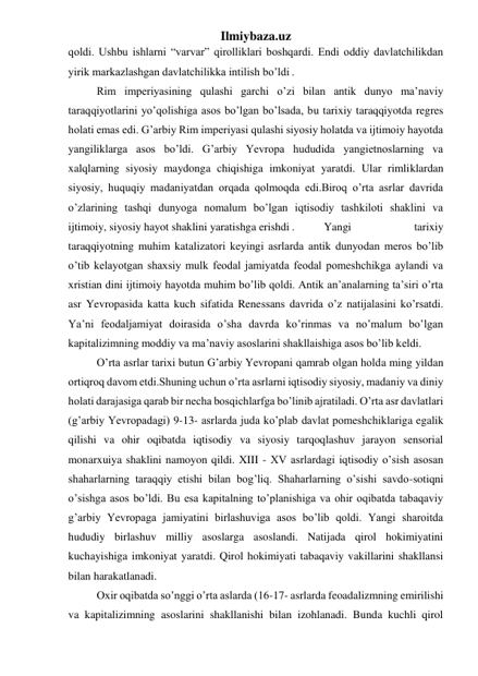 Ilmiybaza.uz 
qoldi. Ushbu ishlarni “varvar” qirolliklari boshqardi. Endi oddiy davlatchilikdan 
yirik markazlashgan davlatchilikka intilish bo’ldi . 
 
Rim imperiyasining qulashi garchi o’zi bilan antik dunyo ma’naviy 
taraqqiyotlarini yo’qolishiga asos bo’lgan bo’lsada, bu tarixiy taraqqiyotda regres 
holati emas edi. G’arbiy Rim imperiyasi qulashi siyosiy holatda va ijtimoiy hayotda 
yangiliklarga asos bo’ldi. G’arbiy Yevropa hududida yangietnoslarning va 
xalqlarning siyosiy maydonga chiqishiga imkoniyat yaratdi. Ular rimliklardan 
siyosiy, huquqiy madaniyatdan orqada qolmoqda edi.Biroq o’rta asrlar davrida 
o’zlarining tashqi dunyoga nomalum bo’lgan iqtisodiy tashkiloti shaklini va 
ijtimoiy, siyosiy hayot shaklini yaratishga erishdi .  
Yangi 
tarixiy 
taraqqiyotning muhim katalizatori keyingi asrlarda antik dunyodan meros bo’lib 
o’tib kelayotgan shaxsiy mulk feodal jamiyatda feodal pomeshchikga aylandi va 
xristian dini ijtimoiy hayotda muhim bo’lib qoldi. Antik an’analarning ta’siri o’rta 
asr Yevropasida katta kuch sifatida Renessans davrida o’z natijalasini ko’rsatdi. 
Ya’ni feodaljamiyat doirasida o’sha davrda ko’rinmas va no’malum bo’lgan 
kapitalizimning moddiy va ma’naviy asoslarini shakllaishiga asos bo’lib keldi. 
 
O’rta asrlar tarixi butun G’arbiy Yevropani qamrab olgan holda ming yildan 
ortiqroq davom etdi.Shuning uchun o’rta asrlarni iqtisodiy siyosiy, madaniy va diniy 
holati darajasiga qarab bir necha bosqichlarfga bo’linib ajratiladi. O’rta asr davlatlari 
(g’arbiy Yevropadagi) 9-13- asrlarda juda ko’plab davlat pomeshchiklariga egalik 
qilishi va ohir oqibatda iqtisodiy va siyosiy tarqoqlashuv jarayon sensorial 
monarxuiya shaklini namoyon qildi. XIII - XV asrlardagi iqtisodiy o’sish asosan 
shaharlarning taraqqiy etishi bilan bog’liq. Shaharlarning o’sishi savdo-sotiqni 
o’sishga asos bo’ldi. Bu esa kapitalning to’planishiga va ohir oqibatda tabaqaviy 
g’arbiy Yevropaga jamiyatini birlashuviga asos bo’lib qoldi. Yangi sharoitda 
hududiy birlashuv milliy asoslarga asoslandi. Natijada qirol hokimiyatini 
kuchayishiga imkoniyat yaratdi. Qirol hokimiyati tabaqaviy vakillarini shakllansi 
bilan harakatlanadi. 
 
Oxir oqibatda so’nggi o’rta aslarda (16-17- asrlarda feoadalizmning emirilishi 
va kapitalizimning asoslarini shakllanishi bilan izohlanadi. Bunda kuchli qirol 
