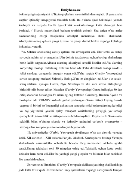 Ilmiybaza.uz 
hokimiyatigina jamiyatni to’liq tarqoqlashuv va emirilishidan saqladi. U yana ancha 
vaqtlar iqtisodiy taraqqiyotni taminlab turdi. Bu o’rinda qirol hokimiyati yanada 
kuchaydi va natijada kuchli byurokratik markazlashuvga katta ahamiyat bera 
boshladi. ( Siyosiy muxolifatni barham toptirish uchun). Shu tariqa o’rta asrlar 
davlatlarining 
oxirgi 
bosqichida 
absolyut 
monarxiya 
shakli 
shakllandi. 
Absolyutizimning qulashi yangi tuzimni va yangi davlatchilikni vujudga kelishiga 
imkoniyat yaratdi. 
  7.6. SHahar aholisining asosiy qatlami bu savdogarlar edi. Ular ichki va tashqi 
savdoda muhim rol o’ynaganlar.Ular doimiy tarzda tovar uchun boshqa shaharlarga 
borib kelib turganlar.Albatta ularning aksariyati savodli kishilar edi.Va ularning 
ko’pchiligi boshqa millatning tilllarini bilar edi.O’sha davrlarda tashqi savdo – 
ichki savdoga qaraganda taraqqiy etgan edi.O’sha vaqtda G’arbiy Yevropadagi 
savdo-sotiqning markazi Shimoliy Boltiq,O’rta er dengizlari edi.Ular o’z savdo-
sotiq ishlarini ayniqsa Ganza, Nyn, Shvabiya va shu kabi savdo ittifoqlariga 
birlashib olib borar edilar. Masalan G’arbiy Yevropadagi Ganza ittifoqiga 80 dan 
ortiq shaharlar birlashgan.Va ularning eng kattalari Gamburg, Breman,Kyolin va 
boshqalar edi. XIII-XIV asrlarda gullab yashnagan Ganza ittifoqi keying davrda 
yagona til birligi bo’lmaganligi uchun son sanoqsiz ichki bojxonalarning ko’pligi 
va boj yig’imlari ,yaxshi qulay transport vositalarning yo’qligi, yo’llardagi 
qaroqchilik ,talonchiliklar ittifoqni ancha holdan toydirdi. Keyinchalik Ganza asta-
sekinlik bilan o’zining siyosiy va iqtisodiy qudratini yo’qotib avantyurist –
savdogarlari kompaniyasi tomonidan yutib yuborildi. 
 
 Ilk universitetlar G’arbiy Yevropada rivojlangan o’rta asr davrida vujudga 
keldi. XII-asr oxiri – XIII asrlarda Parijda, Oksford, Kenbrejda va boshqa Yevropa 
shaharlarida universitetlar ochildi.Bu borada Parij universiteti alohida ajralib 
turadi.Uning talabalari soni 30 mingdan oshiq edi.Talabalik uchun katta yoshli 
keksalar ham borar edi.Ular bu yerdagi yangi g’oyalar va bilimlar bilan tanishish 
fikr amashish uchun. 
 
Universitet ta’lim tizimi G’arbiy Yevropada sivilizatsiyasining shakllanishiga 
juda katta ta’sir qildi.Universitetlar ilmiy qarashlarni o’qishga asos yaratdi.Jamiyat 
