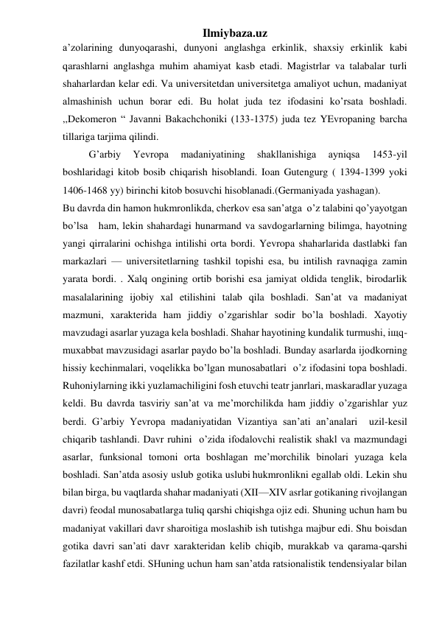 Ilmiybaza.uz 
a’zolarining dunyoqarashi, dunyoni anglashga erkinlik, shaxsiy erkinlik kabi 
qarashlarni anglashga muhim ahamiyat kasb etadi. Magistrlar va talabalar turli 
shaharlardan kelar edi. Va universitetdan universitetga amaliyot uchun, madaniyat 
almashinish uchun borar edi. Bu holat juda tez ifodasini ko’rsata boshladi. 
,,Dekomeron “ Javanni Bakachchoniki (133-1375) juda tez YEvropaning barcha 
tillariga tarjima qilindi. 
 
G’arbiy 
Yevropa 
madaniyatining 
shakllanishiga 
ayniqsa 
1453-yil 
boshlaridagi kitob bosib chiqarish hisoblandi. Ioan Gutengurg ( 1394-1399 yoki 
1406-1468 yy) birinchi kitob bosuvchi hisoblanadi.(Germaniyada yashagan). 
Bu davrda din hamon hukmronlikda, cherkov esa san’atga  o’z talabini qo’yayotgan 
bo’lsa   ham, lekin shahardagi hunarmand va savdogarlarning bilimga, hayotning 
yangi qirralarini ochishga intilishi orta bordi. Yevropa shaharlarida dastlabki fan 
markazlari — universitetlarning tashkil topishi esa, bu intilish ravnaqiga zamin 
yarata bordi. . Xalq ongining ortib borishi esa jamiyat oldida tenglik, birodarlik 
masalalarining ijobiy xal etilishini talab qila boshladi. San’at va madaniyat 
mazmuni, xarakterida ham jiddiy o’zgarishlar sodir bo’la boshladi. Xayotiy 
mavzudagi asarlar yuzaga kela boshladi. Shahar hayotining kundalik turmushi, iщq-
muxabbat mavzusidagi asarlar paydo bo’la boshladi. Bunday asarlarda ijodkorning 
hissiy kechinmalari, voqelikka bo’lgan munosabatlari  o’z ifodasini topa boshladi. 
Ruhoniylarning ikki yuzlamachiligini fosh etuvchi teatr janrlari, maskaradlar yuzaga 
keldi. Bu davrda tasviriy san’at va me’morchilikda ham jiddiy o’zgarishlar yuz 
berdi. G’arbiy Yevropa madaniyatidan Vizantiya san’ati an’analari  uzil-kesil 
chiqarib tashlandi. Davr ruhini  o’zida ifodalovchi realistik shakl va mazmundagi 
asarlar, funksional tomoni orta boshlagan me’morchilik binolari yuzaga kela 
boshladi. San’atda asosiy uslub gotika uslubi hukmronlikni egallab oldi. Lekin shu 
bilan birga, bu vaqtlarda shahar madaniyati (XII—XIV asrlar gotikaning rivojlangan 
davri) feodal munosabatlarga tuliq qarshi chiqishga ojiz edi. Shuning uchun ham bu 
madaniyat vakillari davr sharoitiga moslashib ish tutishga majbur edi. Shu boisdan 
gotika davri san’ati davr xarakteridan kelib chiqib, murakkab va qarama-qarshi 
fazilatlar kashf etdi. SHuning uchun ham san’atda ratsionalistik tendensiyalar bilan 
