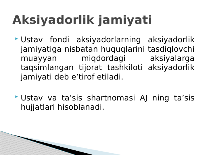 Aksiyadorlik jamiyati
 Ustav fondi aksiyadorlarning aksiyadorlik 
jamiyatiga nisbatan huquqlarini tasdiqlovchi 
muayyan 
miqdordagi 
aksiyalarga 
taqsimlangan tijorat tashkiloti aksiyadorlik 
jamiyati deb e’tirof etiladi.
 Ustav va ta’sis shartnomasi AJ ning ta’sis 
hujjatlari hisoblanadi.
