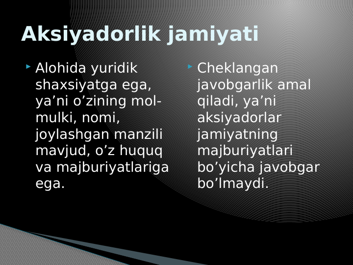 Aksiyadorlik jamiyati
 Alohida yuridik 
shaxsiyatga ega, 
ya’ni o’zining mol-
mulki, nomi, 
joylashgan manzili 
mavjud, o’z huquq 
va majburiyatlariga 
ega.
 Cheklangan 
javobgarlik amal 
qiladi, ya’ni 
aksiyadorlar 
jamiyatning 
majburiyatlari 
bo’yicha javobgar 
bo’lmaydi.
