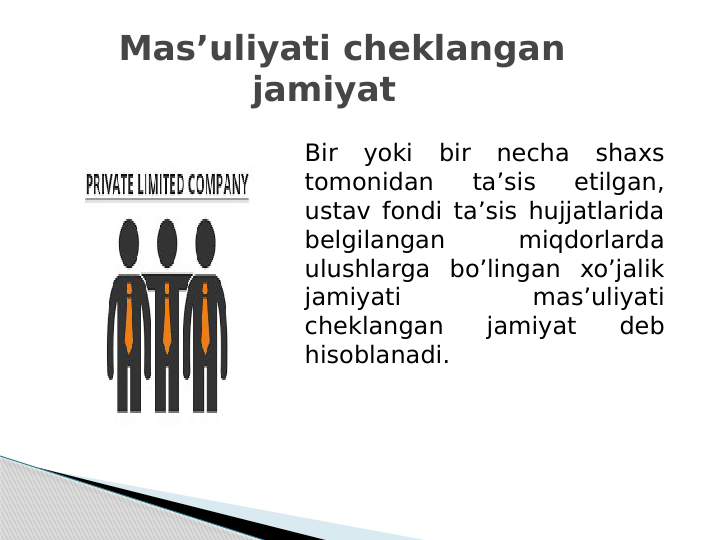    Mas’uliyati cheklangan 
jamiyat
Bir yoki bir necha shaxs 
tomonidan 
ta’sis 
etilgan, 
ustav fondi ta’sis hujjatlarida 
belgilangan 
miqdorlarda 
ulushlarga bo’lingan xo’jalik 
jamiyati 
mas’uliyati 
cheklangan 
jamiyat 
deb 
hisoblanadi.
