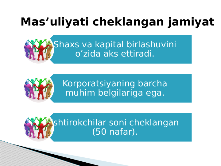  Mas’uliyati cheklangan jamiyat
Shaxs va kapital birlashuvini 
o’zida aks ettiradi.
Korporatsiyaning barcha 
muhim belgilariga ega.
Ishtirokchilar soni cheklangan 
(50 nafar).
