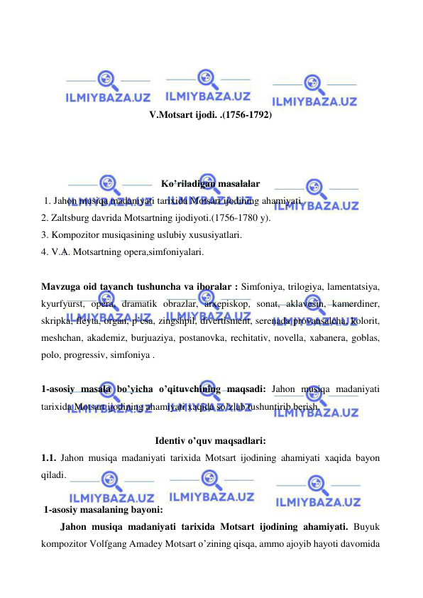  
 
 
 
 
 
V.Motsart ijodi. .(1756-1792) 
 
 
 
Ko’riladigan masalalar 
 1. Jahon musiqa madaniyati tarixida Motsart ijodining ahamiyati. 
2. Zaltsburg davrida Motsartning ijodiyoti.(1756-1780 y). 
3. Kompozitor musiqasining uslubiy xususiyatlari. 
4. V.A. Motsartning opera,simfoniyalari.  
  
Mavzuga oid tayanch tushuncha va iboralar : Simfoniya, trilogiya, lamentatsiya, 
kyurfyurst, opera, dramatik obrazlar, arxepiskop, sonat, aklavesin, kamerdiner, 
skripka, fleyta, organ, p’esa, zingshpil, divertisment, serenada provansalcha, kolorit, 
meshchan, akademiz, burjuaziya, postanovka, rechitativ, novella, xabanera, goblas, 
polo, progressiv, simfoniya . 
 
1-asosiy masala bo’yicha o’qituvchining maqsadi: Jahon musiqa madaniyati 
tarixida Motsart ijodining ahamiyati xaqida so’zlab tushuntirib berish. 
 
Identiv o’quv maqsadlari: 
1.1. Jahon musiqa madaniyati tarixida Motsart ijodining ahamiyati xaqida bayon 
qiladi. 
  
 1-asosiy masalaning bayoni: 
    
Jahon musiqa madaniyati tarixida Motsart ijodining ahamiyati. Buyuk 
kompozitor Volfgang Amadey Motsart o’zining qisqa, ammo ajoyib hayoti davomida 
