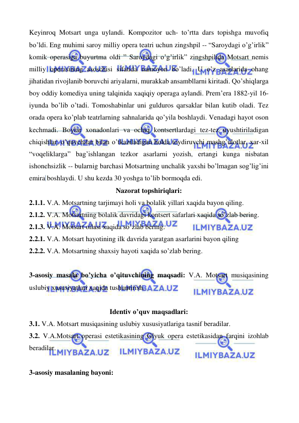  
 
Keyinroq Motsart unga uylandi. Kompozitor uch- to’rtta dars topishga muvofiq 
bo’ldi. Eng muhimi saroy milliy opera teatri uchun zingshpil -- “Saroydagi o’g’irlik” 
komik operasiga buyurtma oldi ” Saroydagi o’g’irlik” zingshpilida Motsart nemis 
milliy operasining asoschisi sifatida namoyon bo’ladi. U o’z asarlarida ohang 
jihatidan rivojlanib boruvchi ariyalarni, murakkab ansambllarni kiritadi. Qo’shiqlarga 
boy oddiy komediya uning talqinida xaqiqiy operaga aylandi. Prem’era 1882-yil 16-
iyunda bo’lib o’tadi. Tomoshabinlar uni gulduros qarsaklar bilan kutib oladi. Tez 
orada opera ko’plab teatrlarning sahnalarida qo’yila boshlaydi. Venadagi hayot oson 
kechmadi. Boylar xonadonlari va ochiq kontsertlardagi tez-tez uyushtiriladigan 
chiqishlar, o’quvchilar bilan o’tkaziladigan holda toydiruvchi mashg’ulotlar, xar-xil 
“voqeliklarga” bag’ishlangan tezkor asarlarni yozish, ertangi kunga nisbatan 
ishonchsizlik -- bularnig barchasi Motsartning unchalik yaxshi bo’lmagan sog’lig’ini 
emira boshlaydi. U shu kezda 30 yoshga to’lib bormoqda edi.  
Nazorat topshiriqlari: 
2.1.1. V.A. Motsartning tarjimayi holi va bolalik yillari xaqida bayon qiling. 
2.1.2. V.A. Motsartning bolalik davridagi kontsert safarlari xaqida so’zlab bering. 
2.1.3. V.A. Motsart oilasi xaqida so’zlab bering. 
2.2.1. V.A. Motsart hayotining ilk davrida yaratgan asarlarini bayon qiling 
2.2.2. V.A. Motsartning shaxsiy hayoti xaqida so’zlab bering. 
 
3-asosiy masala bo’yicha o’qituvchining maqsadi: V.A. Motsart musiqasining 
uslubiy xususiyatlari xaqida tushuntirish. 
 
Identiv o’quv maqsadlari: 
3.1. V.A. Motsart musiqasining uslubiy xususiyatlariga tasnif beradilar. 
3.2. V.A.Motsart operasi estetikasining Glyuk opera estetikasidan farqini izohlab 
beradilar.  
  
3-asosiy masalaning bayoni: 
