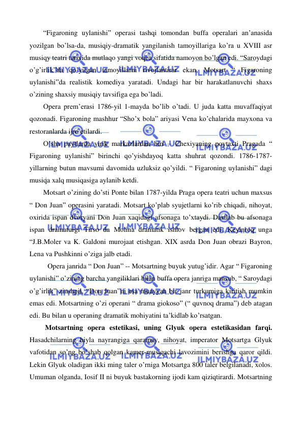  
 
 
“Figaroning uylanishi” operasi tashqi tomondan buffa operalari an’anasida 
yozilgan bo’lsa-da, musiqiy-dramatik yangilanish tamoyillariga ko’ra u XVIII asr 
musiqy teatri tarixida mutlaqo yangi voqea sifatida namoyon bo’lgan edi. “Saroydagi 
o’g’irlik”da qo’yilgan tamoyillarni rivojlantirar ekan, Motsart “ Figaroning 
uylanishi”da realistik komediya yaratadi. Undagi har bir harakatlanuvchi shaxs 
o’zining shaxsiy musiqiy tavsifiga ega bo’ladi.  
 
Opera prem’erasi 1786-yil 1-mayda bo’lib o’tadi. U juda katta muvaffaqiyat 
qozonadi. Figaroning mashhur “Sho’x bola” ariyasi Vena ko’chalarida mayxona va 
restoranlarda ijro etilardi.  
 
O’sha paytlarda yirik markazlardan biri – Chexiyaning poytaxti Pragada “ 
Figaroning uylanishi” birinchi qo’yishdayoq katta shuhrat qozondi. 1786-1787-
yillarning butun mavsumi davomida uzluksiz qo’yildi. “ Figaroning uylanishi” dagi 
musiqa xalq musiqasiga aylanib ketdi.  
 
Motsart o’zining do’sti Ponte bilan 1787-yilda Praga opera teatri uchun maxsus 
“ Don Juan” operasini yaratadi. Motsart ko’plab syujetlarni ko’rib chiqadi, nihoyat, 
oxirida ispan dvoryani Don Juan xaqidagi afsonaga to’xtaydi. Dastlab bu afsonaga 
ispan dramaturgi Tirso da Molina dramatik ishlov bergan edi. Keyinroq unga 
“J.B.Moler va K. Galdoni murojaat etishgan. XIX asrda Don Juan obrazi Bayron, 
Lena va Pushkinni o’ziga jalb etadi.  
Opera janrida “ Don Juan” -- Motsartning buyuk yutug’idir. Agar “ Figaroning 
uylanishi” o’zining barcha yangiliklari bilan buffa opera janriga mansub, “ Saroydagi 
o’g’irlik” zinshpil, “Don Juan”ni esa muayyan bir janr turkumiga kiritish mumkin 
emas edi. Motsartning o’zi operani “ drama giokoso” (“ quvnoq drama”) deb atagan 
edi. Bu bilan u operaning dramatik mohiyatini ta’kidlab ko’rsatgan.  
 
 Motsartning opera estetikasi, uning Glyuk opera estetikasidan farqi. 
Hasadchilarning hiyla nayrangiga qaramay, nihoyat, imperator Motsartga Glyuk 
vafotidan so’ng bo’shab qolgan kamer-musiqachi lavozimini berishga qaror qildi. 
Lekin Glyuk oladigan ikki ming taler o’rniga Motsartga 800 taler belgilanadi, xolos. 
Umuman olganda, Iosif II ni buyuk bastakorning ijodi kam qiziqtirardi. Motsartning 
