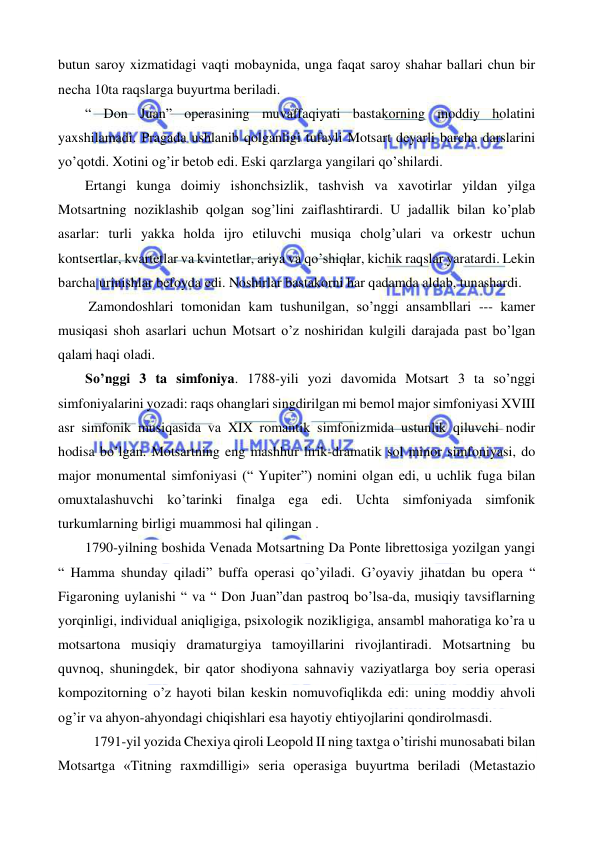  
 
butun saroy xizmatidagi vaqti mobaynida, unga faqat saroy shahar ballari chun bir 
necha 10ta raqslarga buyurtma beriladi.  
 
“ Don Juan” operasining muvaffaqiyati bastakorning moddiy holatini 
yaxshilamadi. Pragada ushlanib qolganligi tufayli Motsart deyarli barcha darslarini 
yo’qotdi. Xotini og’ir betob edi. Eski qarzlarga yangilari qo’shilardi. 
 
Ertangi kunga doimiy ishonchsizlik, tashvish va xavotirlar yildan yilga 
Motsartning noziklashib qolgan sog’lini zaiflashtirardi. U jadallik bilan ko’plab 
asarlar: turli yakka holda ijro etiluvchi musiqa cholg’ulari va orkestr uchun 
kontsertlar, kvartetlar va kvintetlar, ariya va qo’shiqlar, kichik raqslar yaratardi. Lekin 
barcha urinishlar befoyda edi. Noshirlar bastakorni har qadamda aldab, tunashardi. 
 
 Zamondoshlari tomonidan kam tushunilgan, so’nggi ansambllari --- kamer 
musiqasi shoh asarlari uchun Motsart o’z noshiridan kulgili darajada past bo’lgan 
qalam haqi oladi.  
 
So’nggi 3 ta simfoniya. 1788-yili yozi davomida Motsart 3 ta so’nggi 
simfoniyalarini yozadi: raqs ohanglari singdirilgan mi bemol major simfoniyasi XVIII 
asr simfonik musiqasida va XIX romantik simfonizmida ustunlik qiluvchi nodir 
hodisa bo’lgan. Motsartning eng mashhur lirik-dramatik sol minor simfoniyasi, do 
major monumental simfoniyasi (“ Yupiter”) nomini olgan edi, u uchlik fuga bilan 
omuxtalashuvchi ko’tarinki finalga ega edi. Uchta simfoniyada simfonik 
turkumlarning birligi muammosi hal qilingan .  
 
1790-yilning boshida Venada Motsartning Da Ponte librettosiga yozilgan yangi 
“ Hamma shunday qiladi” buffa operasi qo’yiladi. G’oyaviy jihatdan bu opera “ 
Figaroning uylanishi “ va “ Don Juan”dan pastroq bo’lsa-da, musiqiy tavsiflarning 
yorqinligi, individual aniqligiga, psixologik nozikligiga, ansambl mahoratiga ko’ra u 
motsartona musiqiy dramaturgiya tamoyillarini rivojlantiradi. Motsartning bu 
quvnoq, shuningdek, bir qator shodiyona sahnaviy vaziyatlarga boy seria operasi 
kompozitorning o’z hayoti bilan keskin nomuvofiqlikda edi: uning moddiy ahvoli 
og’ir va ahyon-ahyondagi chiqishlari esa hayotiy ehtiyojlarini qondirolmasdi.  
1791-yil yozida Chexiya qiroli Leopold II ning taxtga o’tirishi munosabati bilan 
Motsartga «Titning raxmdilligi» seria operasiga buyurtma beriladi (Metastazio 
