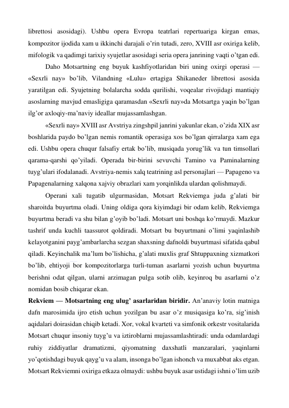  
 
librettosi asosidagi). Ushbu opera Evropa teatrlari repertuariga kirgan emas, 
kompozitor ijodida xam u ikkinchi darajali o’rin tutadi, zero, XVIII asr oxiriga kelib, 
mifologik va qadimgi tarixiy syujetlar asosidagi seria opera janrining vaqti o’tgan edi. 
Daho Motsartning eng buyuk kashfiyotlaridan biri uning oxirgi operasi — 
«Sexrli nay» bo’lib, Vilandning «Lulu» ertagiga Shikaneder librettosi asosida 
yaratilgan edi. Syujetning bolalarcha sodda qurilishi, voqealar rivojidagi mantiqiy 
asoslarning mavjud emasligiga qaramasdan «Sexrli nay»da Motsartga yaqin bo’lgan 
ilg’or axloqiy-ma’naviy ideallar mujassamlashgan. 
«Sexrli nay» XVIII asr Avstriya zingshpil janrini yakunlar ekan, o’zida XIX asr 
boshlarida paydo bo’lgan nemis romantik operasiga xos bo’lgan qirralarga xam ega 
edi. Ushbu opera chuqur falsafiy ertak bo’lib, musiqada yorug’lik va tun timsollari 
qarama-qarshi qo’yiladi. Operada bir-birini sevuvchi Tamino va Paminalarning 
tuyg’ulari ifodalanadi. Avstriya-nemis xalq teatrining asl personajlari — Papageno va 
Papagenalarning xalqona xajviy obrazlari xam yorqinlikda ulardan qolishmaydi. 
Operani xali tugatib ulgurmasidan, Motsart Rekviemga juda g’alati bir 
sharoitda buyurtma oladi. Uning oldiga qora kiyimdagi bir odam kelib, Rekviemga 
buyurtma beradi va shu bilan g’oyib bo’ladi. Motsart uni boshqa ko’rmaydi. Mazkur 
tashrif unda kuchli taassurot qoldiradi. Motsart bu buyurtmani o’limi yaqinlashib 
kelayotganini payg’ambarlarcha sezgan shaxsning dafnoldi buyurtmasi sifatida qabul 
qiladi. Keyinchalik ma’lum bo’lishicha, g’alati muxlis graf Shtuppaxning xizmatkori 
bo’lib, ehtiyoji bor kompozitorlarga turli-tuman asarlarni yozish uchun buyurtma 
berishni odat qilgan, ularni arzimagan pulga sotib olib, keyinroq bu asarlarni o’z 
nomidan bosib chiqarar ekan. 
Rekviem — Motsartning eng ulug’ asarlaridan biridir. An’anaviy lotin matniga 
dafn marosimida ijro etish uchun yozilgan bu asar o’z musiqasiga ko’ra, sig’inish 
aqidalari doirasidan chiqib ketadi. Xor, vokal kvarteti va simfonik orkestr vositalarida 
Motsart chuqur insoniy tuyg’u va iztiroblarni mujassamlashtiradi: unda odamlardagi 
ruhiy ziddiyatlar dramatizmi, qiyomatning daxshatli manzaralari, yaqinlarni 
yo’qotishdagi buyuk qayg’u va alam, insonga bo’lgan ishonch va muxabbat aks etgan. 
Motsart Rekviemni oxiriga etkaza olmaydi: ushbu buyuk asar ustidagi ishni o’lim uzib 
