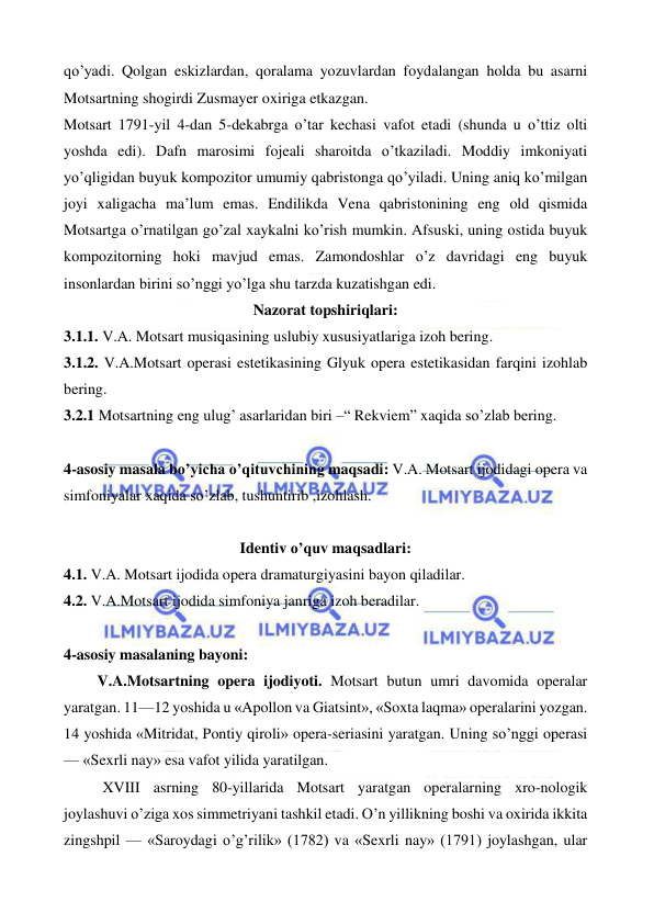  
 
qo’yadi. Qolgan eskizlardan, qoralama yozuvlardan foydalangan holda bu asarni 
Motsartning shogirdi Zusmayer oxiriga etkazgan.  
Motsart 1791-yil 4-dan 5-dekabrga o’tar kechasi vafot etadi (shunda u o’ttiz olti 
yoshda edi). Dafn marosimi fojeali sharoitda o’tkaziladi. Moddiy imkoniyati 
yo’qligidan buyuk kompozitor umumiy qabristonga qo’yiladi. Uning aniq ko’milgan 
joyi xaligacha ma’lum emas. Endilikda Vena qabristonining eng old qismida 
Motsartga o’rnatilgan go’zal xaykalni ko’rish mumkin. Afsuski, uning ostida buyuk 
kompozitorning hoki mavjud emas. Zamondoshlar o’z davridagi eng buyuk 
insonlardan birini so’nggi yo’lga shu tarzda kuzatishgan edi. 
Nazorat topshiriqlari: 
3.1.1. V.A. Motsart musiqasining uslubiy xususiyatlariga izoh bering. 
3.1.2. V.A.Motsart operasi estetikasining Glyuk opera estetikasidan farqini izohlab 
bering. 
3.2.1 Motsartning eng ulug’ asarlaridan biri –“ Rekviem” xaqida so’zlab bering. 
  
4-asosiy masala bo’yicha o’qituvchining maqsadi: V.A. Motsart ijodidagi opera va 
simfoniyalar xaqida so’zlab, tushuntirib ,izohlash. 
 
Identiv o’quv maqsadlari: 
4.1. V.A. Motsart ijodida opera dramaturgiyasini bayon qiladilar. 
4.2. V.A.Motsart ijodida simfoniya janriga izoh beradilar. 
  
4-asosiy masalaning bayoni: 
  
 V.A.Motsartning opera ijodiyoti. Motsart butun umri davomida operalar 
yaratgan. 11—12 yoshida u «Apollon va Giatsint», «Soxta laqma» operalarini yozgan. 
14 yoshida «Mitridat, Pontiy qiroli» opera-seriasini yaratgan. Uning so’nggi operasi 
— «Sexrli nay» esa vafot yilida yaratilgan. 
XVIII asrning 80-yillarida Motsart yaratgan operalarning xro-nologik 
joylashuvi o’ziga xos simmetriyani tashkil etadi. O’n yillikning boshi va oxirida ikkita 
zingshpil — «Saroydagi o’g’rilik» (1782) va «Sexrli nay» (1791) joylashgan, ular 
