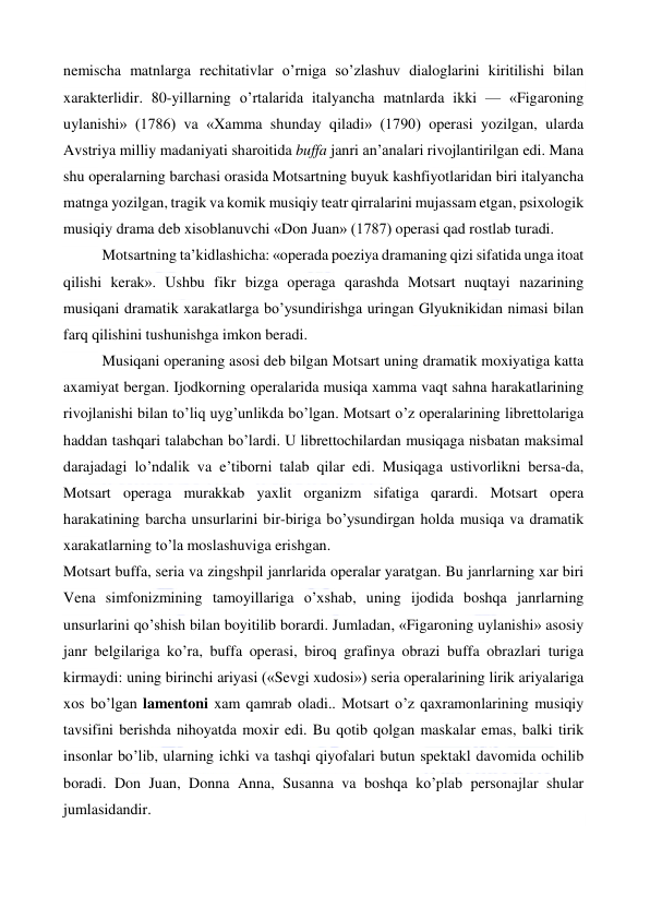  
 
nemischa matnlarga rechitativlar o’rniga so’zlashuv dialoglarini kiritilishi bilan 
xarakterlidir. 80-yillarning o’rtalarida italyancha matnlarda ikki — «Figaroning 
uylanishi» (1786) va «Xamma shunday qiladi» (1790) operasi yozilgan, ularda 
Avstriya milliy madaniyati sharoitida buffa janri an’analari rivojlantirilgan edi. Mana 
shu operalarning barchasi orasida Motsartning buyuk kashfiyotlaridan biri italyancha 
matnga yozilgan, tragik va komik musiqiy teatr qirralarini mujassam etgan, psixologik 
musiqiy drama deb xisoblanuvchi «Don Juan» (1787) operasi qad rostlab turadi. 
Motsartning ta’kidlashicha: «operada poeziya dramaning qizi sifatida unga itoat 
qilishi kerak». Ushbu fikr bizga operaga qarashda Motsart nuqtayi nazarining 
musiqani dramatik xarakatlarga bo’ysundirishga uringan Glyuknikidan nimasi bilan 
farq qilishini tushunishga imkon beradi. 
Musiqani operaning asosi deb bilgan Motsart uning dramatik moxiyatiga katta 
axamiyat bergan. Ijodkorning operalarida musiqa xamma vaqt sahna harakatlarining 
rivojlanishi bilan to’liq uyg’unlikda bo’lgan. Motsart o’z operalarining librettolariga 
haddan tashqari talabchan bo’lardi. U librettochilardan musiqaga nisbatan maksimal 
darajadagi lo’ndalik va e’tiborni talab qilar edi. Musiqaga ustivorlikni bersa-da, 
Motsart operaga murakkab yaxlit organizm sifatiga qarardi. Motsart opera 
harakatining barcha unsurlarini bir-biriga bo’ysundirgan holda musiqa va dramatik 
xarakatlarning to’la moslashuviga erishgan. 
Motsart buffa, seria va zingshpil janrlarida operalar yaratgan. Bu janrlarning xar biri 
Vena simfonizmining tamoyillariga o’xshab, uning ijodida boshqa janrlarning 
unsurlarini qo’shish bilan boyitilib borardi. Jumladan, «Figaroning uylanishi» asosiy 
janr belgilariga ko’ra, buffa operasi, biroq grafinya obrazi buffa obrazlari turiga 
kirmaydi: uning birinchi ariyasi («Sevgi xudosi») seria operalarining lirik ariyalariga 
xos bo’lgan lamentoni xam qamrab oladi.. Motsart o’z qaxramonlarining musiqiy 
tavsifini berishda nihoyatda moxir edi. Bu qotib qolgan maskalar emas, balki tirik 
insonlar bo’lib, ularning ichki va tashqi qiyofalari butun spektakl davomida ochilib 
boradi. Don Juan, Donna Anna, Susanna va boshqa ko’plab personajlar shular 
jumlasidandir. 
