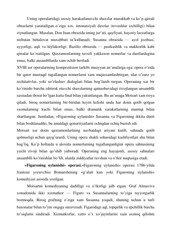  
 
Uning operalaridagi asosiy harakatlanuvchi shaxslar murakkab va ko’p qirrali 
obrazlarni yaratadigan o’ziga xos, intonatsiyali davrlar (tovushlar izchilligi) bilan 
ziynatlangan. Masalan, Don Juan obrazida uning jur’ati, qayfiyati, hayotiy lazzatlarga 
nisbatan behalovat muxabbati ta’kidlanadi; Susanna obrazida — ayol jozibasi, 
ayyorligi, aqli va hiylakorligi; Bazilio obrazida — pastkashlik va makkorlik kabi 
qirralar ko’rsatilgan. Qaxramonlarning tavsifi yakkaxon nomerlar va duetlardagina 
emas, balki ansambllarda xam ochib beriladi. 
XVIII asr operalarining kompozitsion tarkibi muayyan an’analarga ega: opera o’zida 
bir qator mustaqil tugallangan nomerlarni xam mujassamlashtirgan, ular o’zaro yo 
rechitativlar, yoki so’zlashuv dialoglari bilan bog’lanib turgan. Operaning xar bir 
ko’rinishi barcha ishtirok etuvchi shaxslarning qatnashuvidagi rivojlangan ansamblli 
saxnadan iborat bo’lgan katta final bilan yakunlangan. Bu an’anaga Motsart xam rioya 
qiladi, biroq nomerlarning bir-biridan keyin kelishi unda har doim qotib qolgan 
sxemalarning kuchi bilan emas, balki dramatik xarakatlarning mantiqi bilan 
shartlangan. Jumladan, «Figaroning uylanishi» Susanna va Figaroning ikkita dueti 
bilan boshlanadiki, bu amaldagi qonuriiyatlarni ochiqdan ochiq buzish edi. 
Motsart xar doim qaxramonlarining navbatdagi ariyani kutib, sahnada qotib 
qolmasligi uchun qayg’urardi. Uning opera shakli sohasidagi kashfiyotlari shu bilan 
bog’liq. Ko’p hollarda u aloxida nomerlarning tugallanganligini opera sahnasining 
yaxlit rivoji bilan qo’shib yuboradi. Operaning eng hayajonli, asosiy sahnalari 
ansamblli ko’rinishlar bo’lib, ularda ziddiyatlar ravshan va o’tkir nuqtasiga etadi.  
  
«Figaroning uylanishi» operasi.«Figaroning uylanishi» operasi 1786-yilda 
frantsuz yozuvchisi Bomarshening «g’alati kun yoki Figaroning uylanishi» 
komediyasi asosida yozilgan. 
Motsartni komediyaning dadilligi va o’tkirligi jalb etgan. Graf Almaviva 
xonadonida ikki xizmatkor — Figaro va Susannalarning to’yiga tayyorgarlik 
bormoqda. Biroq grafning o’ziga xam Susanna yoqadi, shuning uchun u turli 
baxonalar bilan to’yni orqaga suraveradi. Figarodagi aql, topqirlik va epchillik barcha 
to’siqlarni sindiradi. Xizmatkorlar, xatto o’z xo’jayinlarini xam axmoq qilishni 
