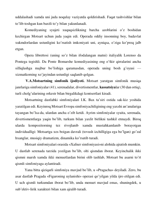  
 
uddalashadi xamda uni juda noqulay vaziyatda qoldirishadi. Faqat tashvishlar bilan 
to’lib-toshgan kun baxtli to’y bilan yakunlanadi. 
Komediyaning syujeti xuquqsizlikning barcha azoblarini o’z boshidan 
kechirgan Motsart uchun juda yaqin edi. Operada oddiy insonning boy, badavlat 
xukmdorlardan ustunligini ko’rsatish imkoniyati uni, ayniqsa, o’ziga ko’proq jalb 
etgan. 
Opera librettosi (uning so’z bilan ifodalangan matni) italiyalik Lorenso da 
Pontega tegishli. Da Ponte Bomarshe komediyasining eng o’tkir qirralarini ancha 
silliqlashga majbur bo’lishiga qaramasdan, operada uning bosh g’oyasi — 
xizmatkorning xo’jayindan ustunligi saqlanib qolgan. 
 V.A.Motsartning simfonik ijodiyoti. Motsart yaratgan simfonik musiqa 
janrlariga simfoniyalar (41), serenadalar, divertismentlar, kassatsiyalar (30 dan ortiq), 
turli cholg’ularining orkestr bilan birgalikdagi kontsertlari kiradi. 
Motsartning dastlabki simfoniyalari I.K. Bax ta’siri ostida sak-kiz yoshida 
yaratilgan edi. Keyinroq Motsart Evropa simfoniyachiligining eng yaxshi an’analariga 
tayangan bo’lsa-da, ulardan ancha o’zib ketdi. Ayrim simfoniyalar syuita, serenada, 
divertismentlarga yaqin bo’lib, turkum bilan yaxlit birlikni tashkil etmaydi. Biroq 
ularda 
kompozitorning 
tez 
rivojlanib 
xamda 
mustahkamlanib 
borayotgan 
individualligi: Motsartga xos boigan davrali (tovush izchilligiga ega bo’lgan) go’zal 
hxanglar, musiqiy dramatizm, dinamika ko’rsatib turadi. 
Motsart simfoniyalari orasida «Xafner simfoniyasi»ni alohida ajratish mumkin. 
U dastlab serenada tarzida yozilgan bo’lib, olti qismdan iborat. Keyinchalik ikki 
qismni marsh xamda ikki menuetlardan birini olib tashlab, Motsart bu asarni to’rt 
qismli simfoniyaga aylantiradi. 
Yana bitta qiziqarli simfoniya mavjud bo’lib, u «Pragacha» deyiladi. Zero, bu 
asar dastlab Pragada «Figaroning uylanishi» operasi qo’yilgan yilda ijro etilgan edi. 
U uch qismli turkumdan iborat bo’lib, unda menuet mavjud emas, shuningdek, u 
sub’ektiv-lirik xarakteri bilan xam ajralib turadi. 
