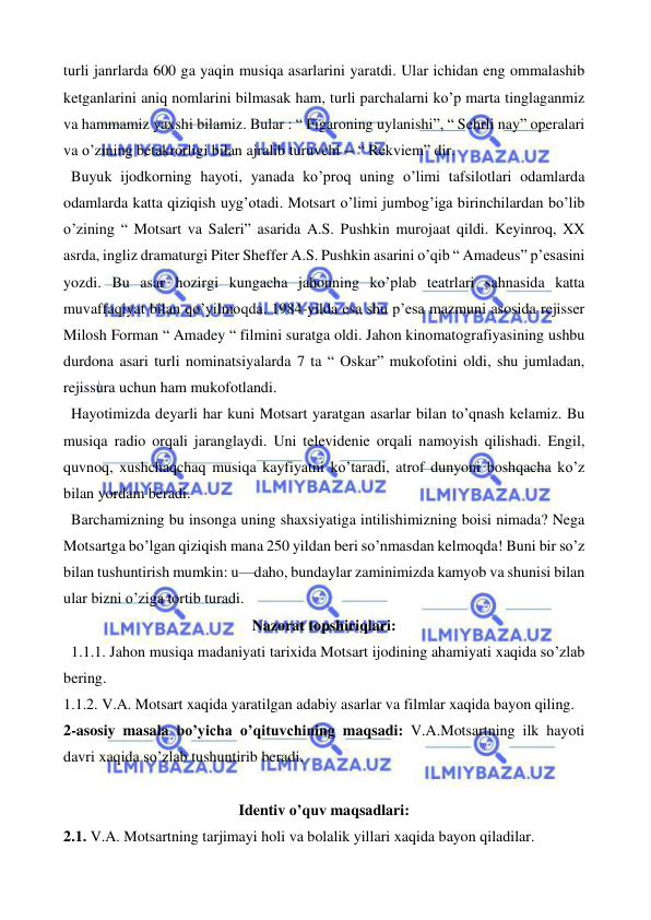  
 
turli janrlarda 600 ga yaqin musiqa asarlarini yaratdi. Ular ichidan eng ommalashib 
ketganlarini aniq nomlarini bilmasak ham, turli parchalarni ko’p marta tinglaganmiz 
va hammamiz yaxshi bilamiz. Bular : “ Figaroning uylanishi”, “ Sehrli nay” operalari 
va o’zining betakrorligi bilan ajralib turuvchi -- “ Rekviem” dir.  
  Buyuk ijodkorning hayoti, yanada ko’proq uning o’limi tafsilotlari odamlarda 
odamlarda katta qiziqish uyg’otadi. Motsart o’limi jumbog’iga birinchilardan bo’lib 
o’zining “ Motsart va Saleri” asarida A.S. Pushkin murojaat qildi. Keyinroq, XX 
asrda, ingliz dramaturgi Piter Sheffer A.S. Pushkin asarini o’qib “ Amadeus” p’esasini 
yozdi. Bu asar hozirgi kungacha jahonning ko’plab teatrlari sahnasida katta 
muvaffaqiyat bilan qo’yilmoqda. 1984-yilda esa shu p’esa mazmuni asosida rejisser 
Milosh Forman “ Amadey “ filmini suratga oldi. Jahon kinomatografiyasining ushbu 
durdona asari turli nominatsiyalarda 7 ta “ Oskar” mukofotini oldi, shu jumladan, 
rejissura uchun ham mukofotlandi.  
  Hayotimizda deyarli har kuni Motsart yaratgan asarlar bilan to’qnash kelamiz. Bu 
musiqa radio orqali jaranglaydi. Uni televidenie orqali namoyish qilishadi. Engil, 
quvnoq, xushchaqchaq musiqa kayfiyatni ko’taradi, atrof dunyoni boshqacha ko’z 
bilan yordam beradi.  
  Barchamizning bu insonga uning shaxsiyatiga intilishimizning boisi nimada? Nega 
Motsartga bo’lgan qiziqish mana 250 yildan beri so’nmasdan kelmoqda! Buni bir so’z 
bilan tushuntirish mumkin: u—daho, bundaylar zaminimizda kamyob va shunisi bilan 
ular bizni o’ziga tortib turadi. 
Nazorat topshiriqlari: 
  1.1.1. Jahon musiqa madaniyati tarixida Motsart ijodining ahamiyati xaqida so’zlab 
bering. 
1.1.2. V.A. Motsart xaqida yaratilgan adabiy asarlar va filmlar xaqida bayon qiling. 
2-asosiy masala bo’yicha o’qituvchining maqsadi: V.A.Motsartning ilk hayoti 
davri xaqida so’zlab tushuntirib beradi.  
 
Identiv o’quv maqsadlari: 
2.1. V.A. Motsartning tarjimayi holi va bolalik yillari xaqida bayon qiladilar. 
