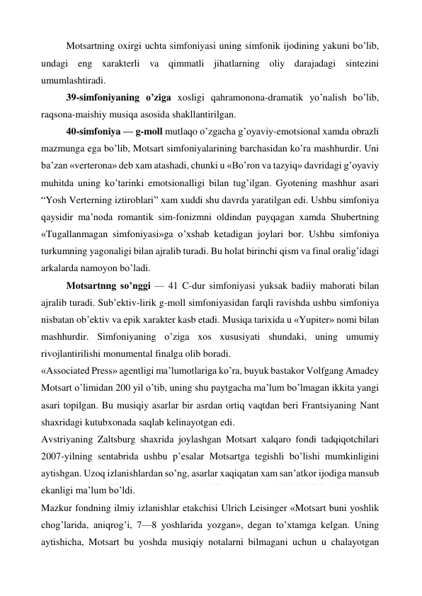  
 
Motsartning oxirgi uchta simfoniyasi uning simfonik ijodining yakuni bo’lib, 
undagi eng xarakterli va qimmatli jihatlarning oliy darajadagi sintezini 
umumlashtiradi. 
39-simfoniyaning o’ziga xosligi qahramonona-dramatik yo’nalish bo’lib, 
raqsona-maishiy musiqa asosida shakllantirilgan. 
40-simfoniya — g-moll mutlaqo o’zgacha g’oyaviy-emotsional xamda obrazli 
mazmunga ega bo’lib, Motsart simfoniyalarining barchasidan ko’ra mashhurdir. Uni 
ba’zan «verterona» deb xam atashadi, chunki u «Bo’ron va tazyiq» davridagi g’oyaviy 
muhitda uning ko’tarinki emotsionalligi bilan tug’ilgan. Gyotening mashhur asari 
“Yosh Verterning iztiroblari” xam xuddi shu davrda yaratilgan edi. Ushbu simfoniya 
qaysidir ma’noda romantik sim-fonizmni oldindan payqagan xamda Shubertning 
«Tugallanmagan simfoniyasi»ga o’xshab ketadigan joylari bor. Ushbu simfoniya 
turkumning yagonaligi bilan ajralib turadi. Bu holat birinchi qism va final oralig’idagi 
arkalarda namoyon bo’ladi. 
Motsartnng so’nggi — 41 C-dur simfoniyasi yuksak badiiy mahorati bilan 
ajralib turadi. Sub’ektiv-lirik g-moll simfoniyasidan farqli ravishda ushbu simfoniya 
nisbatan ob’ektiv va epik xarakter kasb etadi. Musiqa tarixida u «Yupiter» nomi bilan 
mashhurdir. Simfoniyaning o’ziga xos xususiyati shundaki, uning umumiy 
rivojlantirilishi monumental finalga olib boradi. 
«Associated Press» agentligi ma’lumotlariga ko’ra, buyuk bastakor Volfgang Amadey 
Motsart o’limidan 200 yil o’tib, uning shu paytgacha ma’lum bo’lmagan ikkita yangi 
asari topilgan. Bu musiqiy asarlar bir asrdan ortiq vaqtdan beri Frantsiyaning Nant 
shaxridagi kutubxonada saqlab kelinayotgan edi. 
Avstriyaning Zaltsburg shaxrida joylashgan Motsart xalqaro fondi tadqiqotchilari 
2007-yilning sentabrida ushbu p’esalar Motsartga tegishli bo’lishi mumkinligini 
aytishgan. Uzoq izlanishlardan so’ng, asarlar xaqiqatan xam san’atkor ijodiga mansub 
ekanligi ma’lum bo’ldi. 
Mazkur fondning ilmiy izlanishlar etakchisi Ulrich Leisinger «Motsart buni yoshlik 
chog’larida, aniqrog’i, 7—8 yoshlarida yozgan», degan to’xtamga kelgan. Uning 
aytishicha, Motsart bu yoshda musiqiy notalarni bilmagani uchun u chalayotgan 
