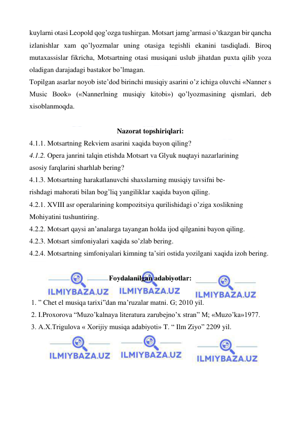  
 
kuylarni otasi Leopold qog’ozga tushirgan. Motsart jamg’armasi o’tkazgan bir qancha 
izlanishlar xam qo’lyozmalar uning otasiga tegishli ekanini tasdiqladi. Biroq 
mutaxassislar fikricha, Motsartning otasi musiqani uslub jihatdan puxta qilib yoza 
oladigan darajadagi bastakor bo’lmagan. 
Topilgan asarlar noyob iste’dod birinchi musiqiy asarini o’z ichiga oluvchi «Nanner s 
Music Book» («Nannerlning musiqiy kitobi») qo’lyozmasining qismlari, deb 
xisoblanmoqda. 
        
Nazorat topshiriqlari: 
4.1.1. Motsartning Rekviem asarini xaqida bayon qiling? 
4.1.2. Opera janrini talqin etishda Motsart va Glyuk nuqtayi nazarlarining 
asosiy farqlarini sharhlab bering?  
4.1.3. Motsartning harakatlanuvchi shaxslarning musiqiy tavsifni be- 
rishdagi mahorati bilan bog’liq yangiliklar xaqida bayon qiling. 
4.2.1. XVIII asr operalarining kompozitsiya qurilishidagi o’ziga xoslikning 
Mohiyatini tushuntiring.  
4.2.2. Motsart qaysi an’analarga tayangan holda ijod qilganini bayon qiling. 
4.2.3. Motsart simfoniyalari xaqida so’zlab bering. 
4.2.4. Motsartning simfoniyalari kimning ta’siri ostida yozilgani xaqida izoh bering. 
  
Foydalanilgan adabiyotlar: 
 
 1. ” Chet el musiqa tarixi”dan ma’ruzalar matni. G; 2010 yil. 
 2. I.Proxorova “Muzo’kalnaya literatura zarubejno’x stran” M; «Muzo’ka»1977. 
 3. A.X.Trigulova « Xorijiy musiqa adabiyoti» T. “ Ilm Ziyo” 2209 yil. 
 
