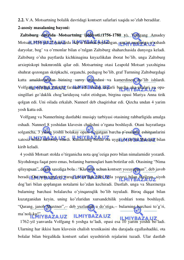  
 
2.2. V.A. Motsartning bolalik davridagi kontsert safarlari xaqida so’zlab beradilar. 
2-asosiy masalaning bayoni: 
  Zaltsburg davrida Motsartning ijodiyoti.(1756-1780 y). Volfgang Amadey 
Motsart 1756-yil 27-yanvarda Alp o’lkasida joylashgan, san’at asarlariga o’xshash 
daryolar, bog’ va o’rmonlar bilan o’ralgan Zaltsburg shaharchasida dunyoga keladi. 
Zaltsburg o’sha paytlarda kichkinagina knyazlikdan iborat bo’lib, unga Zaltsburg 
arxiepiskopi hukmronlik qilar edi. Motsartning otasi Leapold Motsart yaxshigina 
shuhrat qozongan skripkachi, organchi, pedagog bo’lib, graf Turnning Zaltsburgdagi 
katta amaldorlaridan birining saroy sozandasi va kamerdineri bo’lib ishlardi. 
Volfgang oiladagi ettinchi farzand edi. Uning deyarli barcha aka-ukalari va opa-
singillari go’daklik chog’laridayoq vafot etishgan, birgina opasi Mariya Anna tirik 
qolgan edi. Uni oilada erkalab, Nannerl deb chaqirishar edi. Qizcha undan 4 yarim 
yosh katta edi.  
  Volfgang va Nannerlning dastlabki musiqiy tarbiyasi otasining rahbarligida amalga 
oshadi. Nannerl 8 yoshidan klavesin chalishni o’rgana boshlaydi. Otani hayratlarga 
solgancha, 3 yarim yoshli bolakay opasi o’rgatgan barcha p’esalarni, eshitganlarini 
xatosiz holda takrorlay olardi. Kunlarning birida ota uyga o’z do’sti Shaxtner bilan 
kirib keladi. 
  4 yoshli Motsart stolda o’tirganicha nota qog’oziga pero bilan nimalarnidir yozardi. 
Siyohdonga faqat pero emas, bolaning barmoqlari ham botirilar edi. Otasining “Nima 
qilayapsan”, degan savoliga bola : “Klavesin uchun kontsert yozayapman”, deb javob 
beradi. Ota nota qog’ozi varag’ini qo’liga olib, bola yozuvi bilan tuzilgan, siyoh 
dog’lari bilan qoplangan notalarni ko’zdan kechiradi. Dastlab, unga va Shaxtnerga 
bularning barchasi bolalarcha o’yinqaroqlik bo’lib tuyuladi. Biroq diqqat bilan 
kuzatganidan keyin, uning ko’zlaridan xursandchilik yoshlari toma boshlaydi. 
“Qarang, janob Shaxtner”,-- deb yuzlanadi u do’stiga,-- bularning barchasi to’g’ri, 
ma’noli-ku!”. 
  1762-yil yanvarda Volfgang 6 yoshga to’ladi, opasi esa 10 yarim yoshli bo’ladi. 
Ularning har ikkisi ham klavesin chalish texnikasini shu darajada egallashadiki, ota 
bolalar bilan birgalikda kontsert safari uyushtirish rejalarini tuzadi. Ular dastlab 
