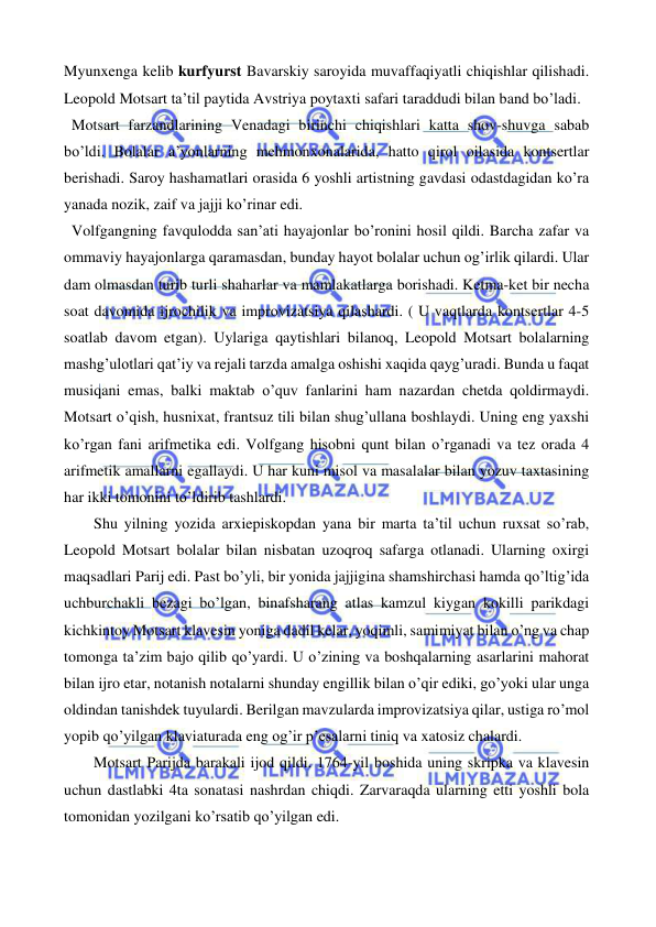  
 
Myunxenga kelib kurfyurst Bavarskiy saroyida muvaffaqiyatli chiqishlar qilishadi. 
Leopold Motsart ta’til paytida Avstriya poytaxti safari taraddudi bilan band bo’ladi. 
  Motsart farzandlarining Venadagi birinchi chiqishlari katta shov-shuvga sabab 
bo’ldi. Bolalar a’yonlarning mehmonxonalarida, hatto qirol oilasida kontsertlar 
berishadi. Saroy hashamatlari orasida 6 yoshli artistning gavdasi odastdagidan ko’ra 
yanada nozik, zaif va jajji ko’rinar edi. 
  Volfgangning favqulodda san’ati hayajonlar bo’ronini hosil qildi. Barcha zafar va 
ommaviy hayajonlarga qaramasdan, bunday hayot bolalar uchun og’irlik qilardi. Ular 
dam olmasdan turib turli shaharlar va mamlakatlarga borishadi. Ketma-ket bir necha 
soat davomida ijrochilik va improvizatsiya qilashardi. ( U vaqtlarda kontsertlar 4-5 
soatlab davom etgan). Uylariga qaytishlari bilanoq, Leopold Motsart bolalarning 
mashg’ulotlari qat’iy va rejali tarzda amalga oshishi xaqida qayg’uradi. Bunda u faqat 
musiqani emas, balki maktab o’quv fanlarini ham nazardan chetda qoldirmaydi. 
Motsart o’qish, husnixat, frantsuz tili bilan shug’ullana boshlaydi. Uning eng yaxshi 
ko’rgan fani arifmetika edi. Volfgang hisobni qunt bilan o’rganadi va tez orada 4 
arifmetik amallarni egallaydi. U har kuni misol va masalalar bilan yozuv taxtasining 
har ikki tomonini to’ldirib tashlardi.  
   
Shu yilning yozida arxiepiskopdan yana bir marta ta’til uchun ruxsat so’rab, 
Leopold Motsart bolalar bilan nisbatan uzoqroq safarga otlanadi. Ularning oxirgi 
maqsadlari Parij edi. Past bo’yli, bir yonida jajjigina shamshirchasi hamda qo’ltig’ida 
uchburchakli bezagi bo’lgan, binafsharang atlas kamzul kiygan kokilli parikdagi 
kichkintoy Motsart klavesin yoniga dadil kelar, yoqimli, samimiyat bilan o’ng va chap 
tomonga ta’zim bajo qilib qo’yardi. U o’zining va boshqalarning asarlarini mahorat 
bilan ijro etar, notanish notalarni shunday engillik bilan o’qir ediki, go’yoki ular unga 
oldindan tanishdek tuyulardi. Berilgan mavzularda improvizatsiya qilar, ustiga ro’mol 
yopib qo’yilgan klaviaturada eng og’ir p’esalarni tiniq va xatosiz chalardi. 
   
Motsart Parijda barakali ijod qildi. 1764-yil boshida uning skripka va klavesin 
uchun dastlabki 4ta sonatasi nashrdan chiqdi. Zarvaraqda ularning etti yoshli bola 
tomonidan yozilgani ko’rsatib qo’yilgan edi. 
