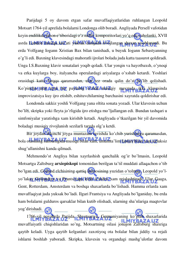  
 
   
Parijdagi 5 oy davom etgan safar muvaffaqiyatlaridan ruhlangan Leopold 
Motsart 1764-yil aprelida bolalarni Londonga olib boradi. Angliyada Persell vafotidan 
keyin endilikda jahon e’tiboridagi o’z milliy kompozitorlari yo’q edi, vaholanki, XVII 
asrda London musiqa san’ati yuksak darajada rivojlangan shaxar xisoblanardi. Bu 
erda Volfgang Iogann Xristian Bax bilan tanishadi, u buyuk Iogann Sebastyanning 
o’g’li edi. Baxning klavesindagi mahoratli ijrolari bolada juda katta taasurot qoldiradi. 
Unga I.S.Baxning klavir sonatalari yoqib qoladi. Ular yorqin va hayotbaxsh, o’ynoqi 
va erka kuylarga boy, italyancha operalardagi ariyalarga o’xshab ketardi. Yoshlari 
orasidagi katta farqqa qaramasdan, ular tez orada qalin do’st bo’lib qolishadi. 
Ko’pincha ular ayni bir paytning o’zida musiqiy mavzuda ikki klavesinda 
improvizatsiya kuy ijro etishib, eshituvchilarning barchasini xayratda qoldirishar edi.  
 
Londonda sakkiz yoshli Volfgang yana oltita sonata yozadi. Ular klavesin uchun 
bo’lib, skripka yoki fleyta jo’rligida ijro etishga mo’ljallangan edi. Bundan tashqari u 
simfoniyalar yaratishga xam kirishib ketadi. Angliyada o’tkazilgan bir yil davomida 
boladagi musiqiy rivojlanish sezilarli tarzda olg’a ketdi.  
 
Bir joydan ikkinchi joyga muntazam ravishda ko’chib yurishlarga qaramasdan, 
bola otasining rahbarligida musiqa bilan xam, umumta’lim fanlari bilan xam uzluksiz 
shug’ullanishni kanda qilmadi.  
 
Mehmondo’st Angliya bilan xayrlashish qanchalik og’ir bo’lmasin, Leopold 
Motsartga Zaltsburg arxiepiskopi tomonidan berilgan ta’til muddati allaqachon o’tib 
bo’lgan edi. Golland elchisining qattiq iltimosining yuzidan o’tolmay, Leopold yo’l-
yo’lakay Gollandiya va Frantsiyaga kirib o’tishni xam rejalashtiradi. Ular Gaaga, 
Gent, Rotterdam, Amsterdam va boshqa shaxarlarda bo’lishadi. Hamma erlarda xam 
muvaffaqiyat juda yuksak bo’ladi. Ilgari Frantsiya va Angliyada bo’lganiday, bu erda 
ham bolalarni gulduros qarsaklar bilan kutib olishadi, ularning sha’nlariga maqtovlar 
yog’dirishadi.  
 
1766-yil noyabrda Parijda, Shvetsariya, Germaniyaning ko’plab shaxarlarida 
muvaffaiyatli chiqishlaridan so’ng, Motsartning oilasi jonajon Zaltsburg shaxriga 
qaytib keladi. Uyga qaytib kelganlari zaxotiyoq ota bolalar bilan jiddiy va rejali 
ishlarni boshlab yuboradi. Skripka, klavesin va organdagi mashg’ulotlar davom 
