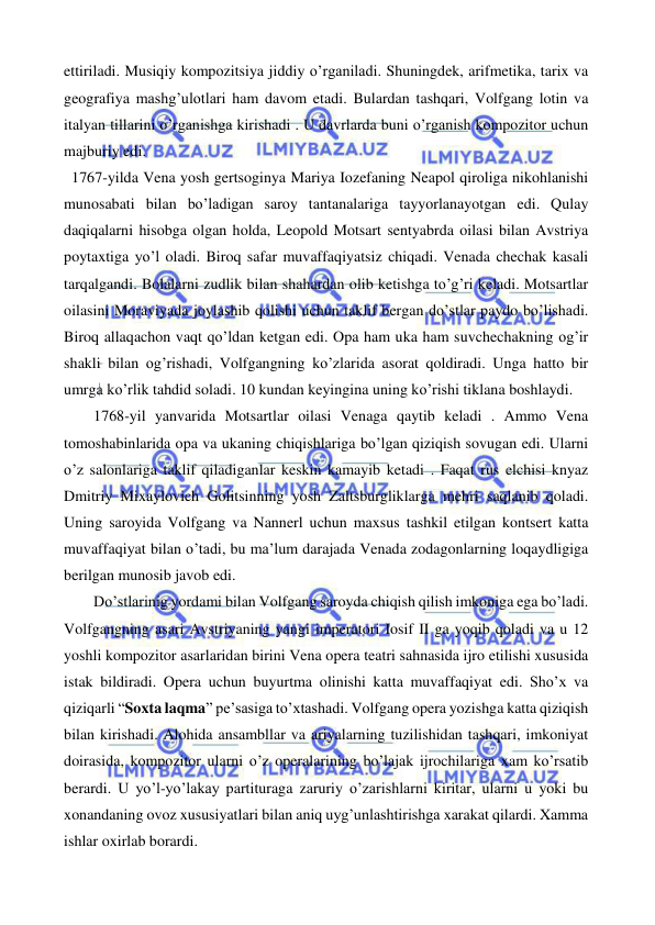  
 
ettiriladi. Musiqiy kompozitsiya jiddiy o’rganiladi. Shuningdek, arifmetika, tarix va 
geografiya mashg’ulotlari ham davom etadi. Bulardan tashqari, Volfgang lotin va 
italyan tillarini o’rganishga kirishadi . U davrlarda buni o’rganish kompozitor uchun 
majburiy edi. 
  1767-yilda Vena yosh gertsoginya Mariya Iozefaning Neapol qiroliga nikohlanishi 
munosabati bilan bo’ladigan saroy tantanalariga tayyorlanayotgan edi. Qulay 
daqiqalarni hisobga olgan holda, Leopold Motsart sentyabrda oilasi bilan Avstriya 
poytaxtiga yo’l oladi. Biroq safar muvaffaqiyatsiz chiqadi. Venada chechak kasali 
tarqalgandi. Bolalarni zudlik bilan shahardan olib ketishga to’g’ri keladi. Motsartlar 
oilasini Moraviyada joylashib qolishi uchun taklif bergan do’stlar paydo bo’lishadi. 
Biroq allaqachon vaqt qo’ldan ketgan edi. Opa ham uka ham suvchechakning og’ir 
shakli bilan og’rishadi, Volfgangning ko’zlarida asorat qoldiradi. Unga hatto bir 
umrga ko’rlik tahdid soladi. 10 kundan keyingina uning ko’rishi tiklana boshlaydi.  
   
1768-yil yanvarida Motsartlar oilasi Venaga qaytib keladi . Ammo Vena 
tomoshabinlarida opa va ukaning chiqishlariga bo’lgan qiziqish sovugan edi. Ularni 
o’z salonlariga taklif qiladiganlar keskin kamayib ketadi . Faqat rus elchisi knyaz 
Dmitriy Mixaylovich Golitsinning yosh Zaltsburgliklarga mehri saqlanib qoladi. 
Uning saroyida Volfgang va Nannerl uchun maxsus tashkil etilgan kontsert katta 
muvaffaqiyat bilan o’tadi, bu ma’lum darajada Venada zodagonlarning loqaydligiga 
berilgan munosib javob edi.  
 
Do’stlarinig yordami bilan Volfgang saroyda chiqish qilish imkoniga ega bo’ladi. 
Volfgangning asari Avstriyaning yangi imperatori Iosif II ga yoqib qoladi va u 12 
yoshli kompozitor asarlaridan birini Vena opera teatri sahnasida ijro etilishi xususida 
istak bildiradi. Opera uchun buyurtma olinishi katta muvaffaqiyat edi. Sho’x va 
qiziqarli “Soxta laqma” pe’sasiga to’xtashadi. Volfgang opera yozishga katta qiziqish 
bilan kirishadi. Alohida ansambllar va ariyalarning tuzilishidan tashqari, imkoniyat 
doirasida, kompozitor ularni o’z operalarining bo’lajak ijrochilariga xam ko’rsatib 
berardi. U yo’l-yo’lakay partituraga zaruriy o’zarishlarni kiritar, ularni u yoki bu 
xonandaning ovoz xususiyatlari bilan aniq uyg’unlashtirishga xarakat qilardi. Xamma 
ishlar oxirlab borardi. 
