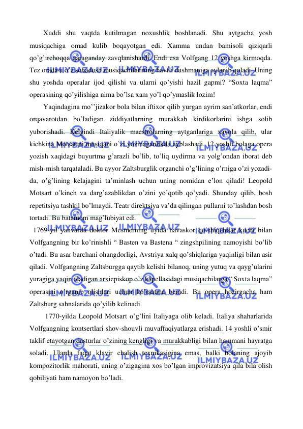  
 
 
Xuddi shu vaqtda kutilmagan noxushlik boshlanadi. Shu aytgacha yosh 
musiqachiga omad kulib boqayotgan edi. Xamma undan bamisoli qiziqarli 
qo’g’irchoqqa qaraganday zavqlanishardi. Endi esa Volfgang 12 yoshga kirmoqda. 
Tez orada u o’z sohadosh musiqachilarining havfli dushmaniga aylanib qoladi. Uning 
shu yoshda operalar ijod qilishi va ularni qo’yishi hazil gapmi? “Soxta laqma” 
operasining qo’yilishiga nima bo’lsa xam yo’l qo’ymaslik lozim! 
 
Yaqindagina mo’’jizakor bola bilan iftixor qilib yurgan ayrim san’atkorlar, endi 
orqavarotdan bo’ladigan ziddiyatlarning murakkab kirdikorlarini ishga solib 
yuborishadi. Kelgindi Italiyalik maestrolarning aytganlariga xavola qilib, ular 
kichkina Motsartni musiqani o’zi yozmaganlikda ayblashadi. 12 yoshli bolaga opera 
yozish xaqidagi buyurtma g’arazli bo’lib, to’liq uydirma va yolg’ondan iborat deb 
mish-mish tarqataladi. Bu ayyor Zaltsburglik organchi o’g’lining o’rniga o’zi yozadi-
da, o’g’lining kelajagini ta’minlash uchun uning nomidan e’lon qiladi! Leopold 
Motsart o’kinch va darg’azablikdan o’zini yo’qotib qo’yadi. Shunday qilib, bosh 
repetitsiya tashkil bo’lmaydi. Teatr direktsiya va’da qilingan pullarni to’lashdan bosh 
tortadi. Bu batamom mag’lubiyat edi. 
  1769-yil yanvarda doktor Mesmerning uyida havaskor qo’shiqchilar kuchi bilan 
Volfgangning bir ko’rinishli “ Basten va Bastena “ zingshpilining namoyishi bo’lib 
o’tadi. Bu asar barchani ohangdorligi, Avstriya xalq qo’shiqlariga yaqinligi bilan asir 
qiladi. Volfgangning Zaltsburgga qaytib kelishi bilanoq, uning yutuq va qayg’ularini 
yuragiga yaqin oladigan arxiepiskop o’z kapellasidagi musiqachilarga “ Soxta laqma” 
operasini o’rganib olishlari uchun ko’rsatma beradi. Bu opera hozirgacha ham 
Zaltsburg sahnalarida qo’yilib kelinadi. 
 
 1770-yilda Leopold Motsart o’g’lini Italiyaga olib keladi. Italiya shaharlarida 
Volfgangning kontsertlari shov-shouvli muvaffaqiyatlarga erishadi. 14 yoshli o’smir 
taklif etayotgan dasturlar o’zining kengligi va murakkabligi bilan hammani hayratga 
soladi. Ularda faqat klavir chalish texnikasigina emas, balki bolaning ajoyib 
kompozitorlik mahorati, uning o’zigagina xos bo’lgan improvizatsiya qila bila olish 
qobiliyati ham namoyon bo’ladi.  
