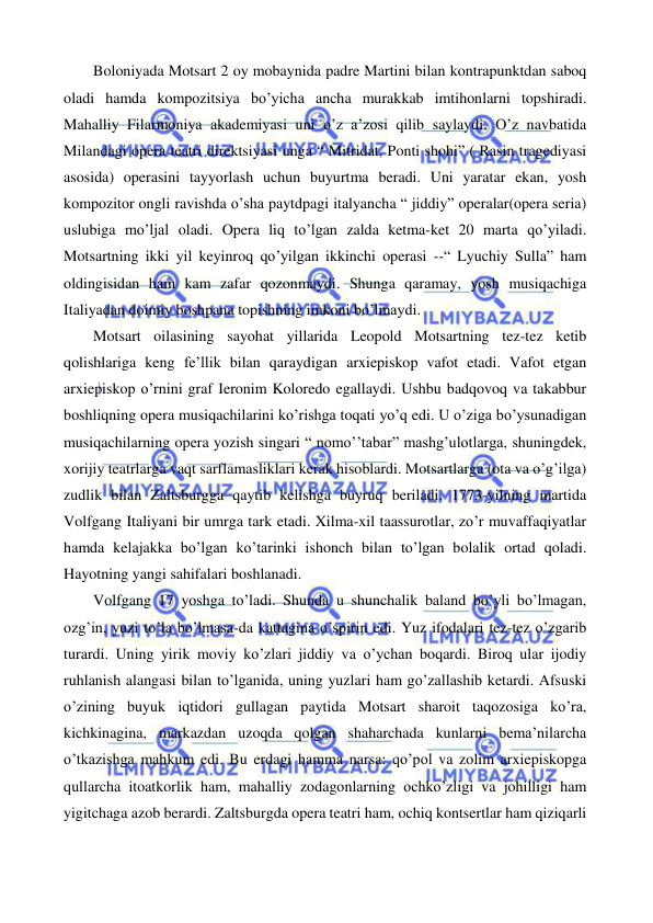  
 
 
Boloniyada Motsart 2 oy mobaynida padre Martini bilan kontrapunktdan saboq 
oladi hamda kompozitsiya bo’yicha ancha murakkab imtihonlarni topshiradi. 
Mahalliy Filarmoniya akademiyasi uni o’z a’zosi qilib saylaydi. O’z navbatida 
Milandagi opera teatri direktsiyasi unga “ Mitridat, Ponti shohi” ( Rasin tragediyasi 
asosida) operasini tayyorlash uchun buyurtma beradi. Uni yaratar ekan, yosh 
kompozitor ongli ravishda o’sha paytdpagi italyancha “ jiddiy” operalar(opera seria) 
uslubiga mo’ljal oladi. Opera liq to’lgan zalda ketma-ket 20 marta qo’yiladi. 
Motsartning ikki yil keyinroq qo’yilgan ikkinchi operasi --“ Lyuchiy Sulla” ham 
oldingisidan ham kam zafar qozonmaydi. Shunga qaramay, yosh musiqachiga 
Italiyadan doimiy boshpana topishning imkoni bo’lmaydi. 
 
Motsart oilasining sayohat yillarida Leopold Motsartning tez-tez ketib 
qolishlariga keng fe’llik bilan qaraydigan arxiepiskop vafot etadi. Vafot etgan 
arxiepiskop o’rnini graf Ieronim Koloredo egallaydi. Ushbu badqovoq va takabbur 
boshliqning opera musiqachilarini ko’rishga toqati yo’q edi. U o’ziga bo’ysunadigan 
musiqachilarning opera yozish singari “ nomo’’tabar” mashg’ulotlarga, shuningdek, 
xorijiy teatrlarga vaqt sarflamasliklari kerak hisoblardi. Motsartlarga (ota va o’g’ilga) 
zudlik bilan Zaltsburgga qaytib kelishga buyruq beriladi. 1773-yilning martida 
Volfgang Italiyani bir umrga tark etadi. Xilma-xil taassurotlar, zo’r muvaffaqiyatlar 
hamda kelajakka bo’lgan ko’tarinki ishonch bilan to’lgan bolalik ortad qoladi. 
Hayotning yangi sahifalari boshlanadi.  
 
Volfgang 17 yoshga to’ladi. Shunda u shunchalik baland bo’yli bo’lmagan, 
ozg’in, yuzi to’la bo’lmasa-da kattagina o’spirin edi. Yuz ifodalari tez-tez o’zgarib 
turardi. Uning yirik moviy ko’zlari jiddiy va o’ychan boqardi. Biroq ular ijodiy 
ruhlanish alangasi bilan to’lganida, uning yuzlari ham go’zallashib ketardi. Afsuski 
o’zining buyuk iqtidori gullagan paytida Motsart sharoit taqozosiga ko’ra, 
kichkinagina, markazdan uzoqda qolgan shaharchada kunlarni bema’nilarcha 
o’tkazishga mahkum edi. Bu erdagi hamma narsa: qo’pol va zolim arxiepiskopga 
qullarcha itoatkorlik ham, mahalliy zodagonlarning ochko’zligi va johilligi ham 
yigitchaga azob berardi. Zaltsburgda opera teatri ham, ochiq kontsertlar ham qiziqarli 
