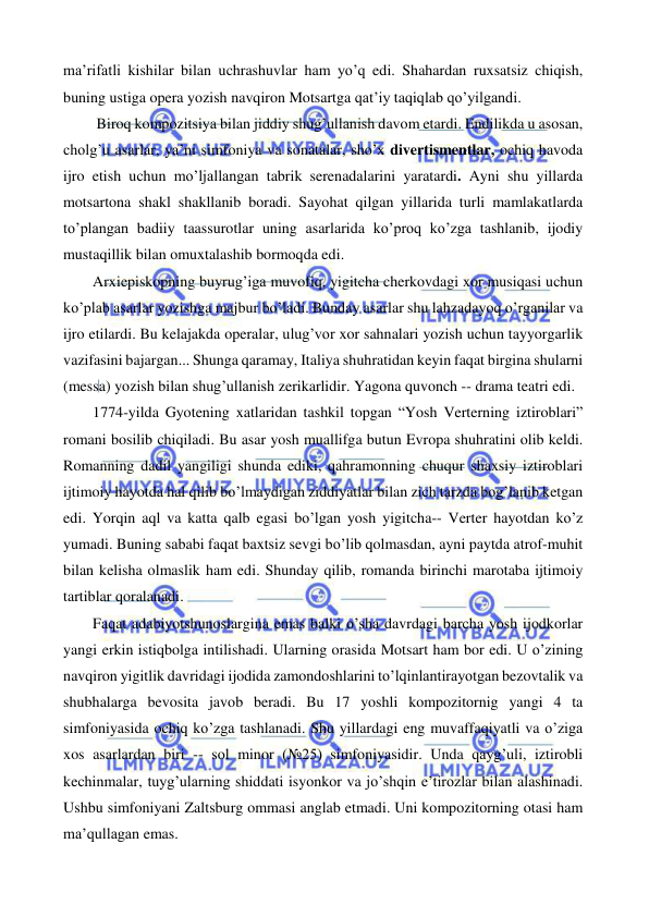  
 
ma’rifatli kishilar bilan uchrashuvlar ham yo’q edi. Shahardan ruxsatsiz chiqish, 
buning ustiga opera yozish navqiron Motsartga qat’iy taqiqlab qo’yilgandi.  
 
 Biroq kompozitsiya bilan jiddiy shug’ullanish davom etardi. Endilikda u asosan, 
cholg’u asarlar, ya’ni simfoniya va sonatalar, sho’x divertismentlar, ochiq havoda 
ijro etish uchun mo’ljallangan tabrik serenadalarini yaratardi. Ayni shu yillarda 
motsartona shakl shakllanib boradi. Sayohat qilgan yillarida turli mamlakatlarda 
to’plangan badiiy taassurotlar uning asarlarida ko’proq ko’zga tashlanib, ijodiy 
mustaqillik bilan omuxtalashib bormoqda edi. 
 
Arxiepiskopning buyrug’iga muvofiq, yigitcha cherkovdagi xor musiqasi uchun 
ko’plab asarlar yozishga majbur bo’ladi. Bunday asarlar shu lahzadayoq o’rganilar va 
ijro etilardi. Bu kelajakda operalar, ulug’vor xor sahnalari yozish uchun tayyorgarlik 
vazifasini bajargan... Shunga qaramay, Italiya shuhratidan keyin faqat birgina shularni 
(messa) yozish bilan shug’ullanish zerikarlidir. Yagona quvonch -- drama teatri edi. 
 
1774-yilda Gyotening xatlaridan tashkil topgan “Yosh Verterning iztiroblari” 
romani bosilib chiqiladi. Bu asar yosh muallifga butun Evropa shuhratini olib keldi. 
Romanning dadil yangiligi shunda ediki, qahramonning chuqur shaxsiy iztiroblari 
ijtimoiy hayotda hal qilib bo’lmaydigan ziddiyatlar bilan zich tarzda bog’lanib ketgan 
edi. Yorqin aql va katta qalb egasi bo’lgan yosh yigitcha-- Verter hayotdan ko’z 
yumadi. Buning sababi faqat baxtsiz sevgi bo’lib qolmasdan, ayni paytda atrof-muhit 
bilan kelisha olmaslik ham edi. Shunday qilib, romanda birinchi marotaba ijtimoiy 
tartiblar qoralanadi. 
 
Faqat adabiyotshunoslargina emas balki o’sha davrdagi barcha yosh ijodkorlar 
yangi erkin istiqbolga intilishadi. Ularning orasida Motsart ham bor edi. U o’zining 
navqiron yigitlik davridagi ijodida zamondoshlarini to’lqinlantirayotgan bezovtalik va 
shubhalarga bevosita javob beradi. Bu 17 yoshli kompozitornig yangi 4 ta 
simfoniyasida ochiq ko’zga tashlanadi. Shu yillardagi eng muvaffaqiyatli va o’ziga 
xos asarlardan biri -- sol minor (№25) simfoniyasidir. Unda qayg’uli, iztirobli 
kechinmalar, tuyg’ularning shiddati isyonkor va jo’shqin e’tirozlar bilan alashinadi. 
Ushbu simfoniyani Zaltsburg ommasi anglab etmadi. Uni kompozitorning otasi ham 
ma’qullagan emas. 
