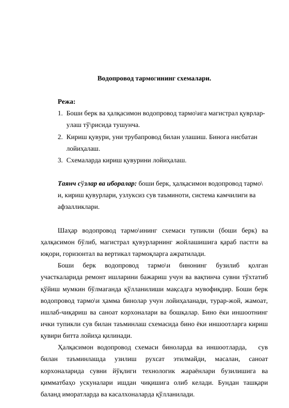 Водопровод тармогининг схемалари.
Режа:
1. Боши берк ва ҳалқасимон водопровод тармо\ига магистрал қуврлар-
улаш тў\рисида тушунча.
2. Кириш қувури, уни трубапровод билан улашиш. Бинога нисбатан 
лойиҳалаш.
3. Схемаларда кириш қувурини лойиҳалаш.
Таянч сўзлар ва иборалар: боши берк, ҳалқасимон водопровод тармо\
и, кириш қувурлари, узлуксиз сув таъминоти, система камчилиги ва 
афзалликлари.
Шаҳар  водопровод  тармо\ининг  схемаси  тупикли  (боши  берк)  ва
ҳалқасимон бўлиб, магистрал қувурларнинг жойлашишига қараб пастги ва
юқори, горизонтал ва вертикал тармоқларга ажратилади.
Боши  берк  водопровод  тармо\и  бинонинг  бузилиб  қолган
участкаларида ремонт ишларини бажариш учун ва вақтинча сувни тўхтатиб
қўйиш мумкин бўлмаганда қўлланилиши мақсадга мувофиқдир. Боши берк
водопровод тармо\и ҳамма бинолар учун лойиҳаланади, турар-жой, жамоат,
ишлаб-чиқариш ва саноат корхоналари ва бошқалар. Бино ёки иншоотнинг
ички тупикли сув билан таъминлаш схемасида бино ёки иншоотларга кириш
қувири битта лойиҳа қилинади.
Ҳалқасимон  водопровод  схемаси  биноларда  ва  иншоотларда,    сув
билан  таъминлашда  узилиш  рухсат  этилмайди,  масалан,  саноат
корхоналарида  сувни  йўқлиги  технологик  жараёнлари  бузилишига  ва
қимматбаҳо  ускуналари  ишдан  чиқишига  олиб  келади.  Бундан  ташқари
баланд иморатларда ва касалхоналарда қўлланилади.
