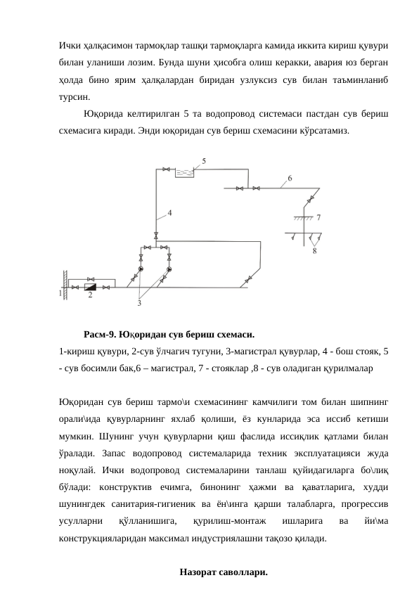 Ички ҳалқасимон тармоқлар ташқи тармоқларга камида иккита кириш қувури
билан уланиши лозим. Бунда шуни ҳисобга олиш керакки, авария юз берган
ҳолда  бино  ярим  ҳалқалардан  биридан  узлуксиз  сув  билан  таъминланиб
турсин.
Юқорида келтирилган 5 та водопровод системаси пастдан сув бериш
схемасига киради. Энди юқоридан сув бериш схемасини кўрсатамиз.
Расм-9. Юқоридан сув бериш схемаси.
1-кириш қувури, 2-сув ўлчагич тугуни, 3-магистрал қувурлар, 4 - бош стояк, 5
- сув босимли бак,6 – магистрал, 7 - стояклар ,8 - сув оладиган қурилмалар
Юқоридан сув бериш тармо\и схемасининг камчилиги том билан шипнинг
орали\ида  қувурларнинг  яхлаб  қолиши,  ёз  кунларида  эса  иссиб  кетиши
мумкин. Шунинг учун қувурларни қиш фаслида иссиқлик қатлами билан
ўралади.  Запас  водопровод  системаларида  техник  эксплуатацияси  жуда
ноқулай.  Ички  водопровод  системаларини  танлаш  қуйидагиларга  бо\лиқ
бўлади:  конструктив  ечимга,  бинонинг  ҳажми  ва  қаватларига,  худди
шунингдек  санитария-гигиеник  ва  ён\инга  қарши  талабларга,  прогрессив
усулларни  қўлланишига,  қурилиш-монтаж  ишларига  ва  йи\ма
конструкцияларидан максимал индустриялашни тақозо қилади.
Назорат саволлари.
