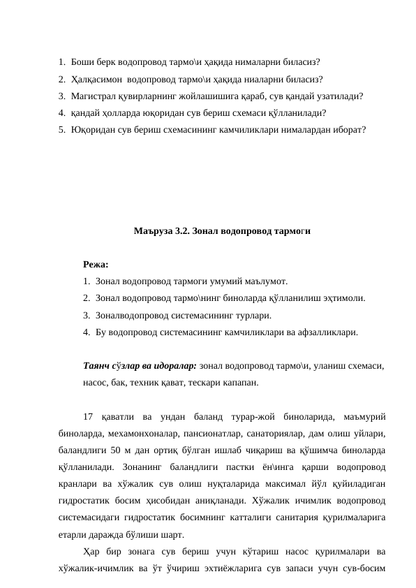 1. Боши берк водопровод тармо\и ҳақида нималарни биласиз?
2. Ҳалқасимон  водопровод тармо\и ҳақида ниаларни биласиз?
3. Магистрал қувирларнинг жойлашишига қараб, сув қандай узатилади?
4. қандай ҳолларда юқоридан сув бериш схемаси қўлланилади?
5. Юқоридан сув бериш схемасининг камчиликлари нималардан иборат?
Маъруза 3.2. Зонал водопровод тармоги 
Режа:
1. Зонал водопровод тармоги умумий маълумот.
2. Зонал водопровод тармо\нинг биноларда қўлланилиш эҳтимоли.
3. Зоналводопровод системасининг турлари.
4. Бу водопровод системасининг камчиликлари ва афзалликлари.
Таянч сўзлар ва идоралар: зонал водопровод тармо\и, уланиш схемаси,
насос, бак, техник қават, тескари капапан.
17  қаватли  ва  ундан  баланд  турар-жой  биноларида,  маъмурий
биноларда, мехамонхоналар, пансионатлар, санаториялар, дам олиш уйлари,
баландлиги 50 м дан ортиқ бўлган ишлаб чиқариш ва қўшимча биноларда
қўлланилади.  Зонанинг  баландлиги  пастки  ён\инга  қарши  водопровод
кранлари  ва  хўжалик  сув  олиш  нуқталарида  максимал  йўл  қуйиладиган
гидростатик  босим  ҳисобидан аниқланади. Хўжалик ичимлик водопровод
системасидаги гидростатик босимнинг катталиги санитария қурилмаларига
етарли даражда бўлиши шарт.
Ҳар  бир  зонага  сув  бериш  учун  кўтариш  насос  қурилмалари  ва
хўжалик-ичимлик ва ўт ўчириш эхтиёжларига сув запаси учун сув-босим
