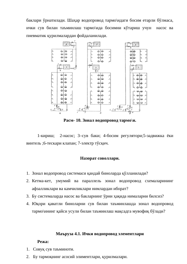 баклари ўрнатилади. Шаҳар водопровод тармо\идаги босим етарли бўлмаса,
ички  сув  билан  таъминлаш  тармо\ида  босимни  кўтариш  учун   насос  ва
пневматик қурилмалардан фойдаланилади. 
Расм- 10. Зонал водопровод тармо\и.
1-кириш;   2-насос;  3–сув  баки;  4-босим  регулятори;5-задвижка  ёки
винтель ;6-тескари клапан; 7-электр тўсқич.
Назорат соволлари.
1. Зонал водопровод системаси қандай биноларда қўлланилади?
2. Кетма-кет,  умумий  ва  параллель  зонал  водопровод  схемаларининг
афзалликлари ва камчиликлари нимлардан иборат?
3. Бу системаларда насос ва бакларнинг ўрни ҳақида нималарни билсиз?
4. Юқори  қаватли  биноларни  сув  билан  таъминлашда  зонал  водопровод
тармо\ининг қайси усули билан таъминлаш мақсадга мувофиқ бўлади?
Маъруза 4.1. Ички водопровод элементлари 
Режа:
1.  Совуқ сув таъминоти.
2.  Бу тармоқнинг асосий элиментлари, қурилмалари.
