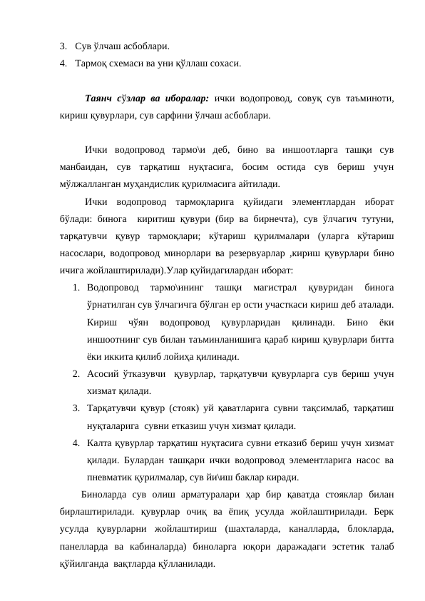 3.  Сув ўлчаш асбоблари.
4.  Тармоқ схемаси ва уни қўллаш сохаси.
Таянч сўзлар ва иборалар: ички водопровод, совуқ сув таъминоти,
кириш қувурлари, сув сарфини ўлчаш асбоблари.
 
Ички  водопровод  тармо\и  деб,  бино  ва  иншоотларга  ташқи  сув
манбаидан,  сув  тарқатиш  нуқтасига,  босим  остида  сув  бериш  учун
мўлжалланган муҳандислик қурилмасига айтилади.
Ички  водопровод  тармоқларига  қуйидаги  элементлардан  иборат
бўлади: бинога  киритиш қувури (бир ва бирнечта), сув ўлчагич тутуни,
тарқатувчи  қувур  тармоқлари;  кўтариш  қурилмалари  (уларга  кўтариш
насослари, водопровод минорлари ва резервуарлар ,кириш қувурлари бино
ичига жойлаштирилади).Улар қуйидагилардан иборат:
1. Водопровод  тармо\ининг  ташқи  магистрал  қувуридан  бинога
ўрнатилган сув ўлчагичга бўлган ер ости участкаси кириш деб аталади.
Кириш  чўян  водопровод  қувурларидан  қилинади.  Бино  ёки
иншоотнинг сув билан таъминланишига қараб кириш қувурлари битта
ёки иккита қилиб лойиҳа қилинади.
2. Асосий ўтказувчи  қувурлар, тарқатувчи қувурларга сув бериш учун
хизмат қилади.
3. Тарқатувчи қувур (стояк) уй қаватларига сувни тақсимлаб, тарқатиш
нуқталарига  сувни етказиш учун хизмат қилади.
4. Калта қувурлар тарқатиш нуқтасига сувни етказиб бериш учун хизмат
қилади. Булардан ташқари ички водопровод элементларига насос ва
пневматик қурилмалар, сув йи\иш баклар киради.
Биноларда  сув  олиш  арматуралари  ҳар  бир  қаватда  стояклар  билан
бирлаштирилади.  қувурлар  очиқ  ва  ёпиқ  усулда  жойлаштирилади.  Берк
усулда  қувурларни  жойлаштириш  (шахталарда,  каналларда,  блокларда,
панелларда  ва  кабиналарда)  биноларга  юқори  даражадаги  эстетик  талаб
қўйилганда  вақтларда қўлланилади.

