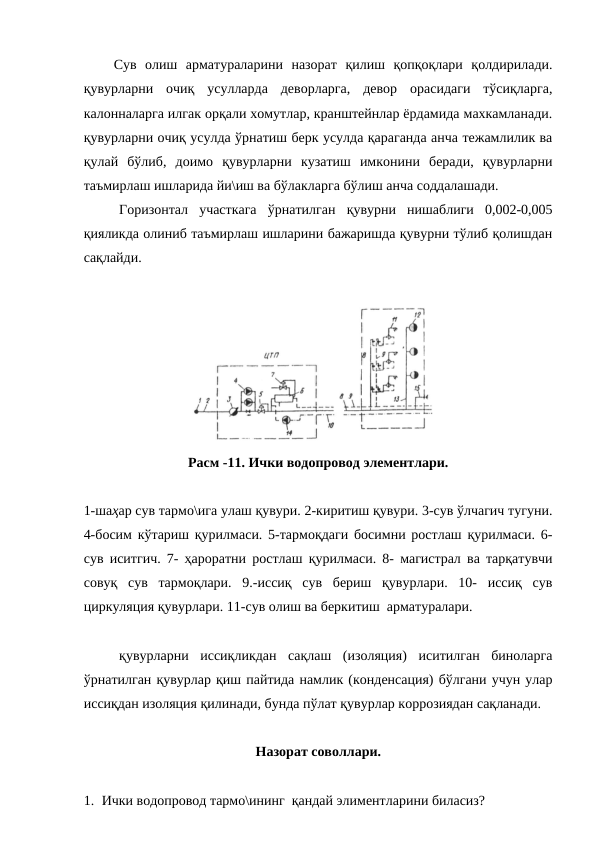 Сув  олиш  арматураларини  назорат  қилиш  қопқоқлари  қолдирилади.
қувурларни  очиқ  усулларда  деворларга,  девор  орасидаги  тўсиқларга,
калонналарга илгак орқали хомутлар, кранштейнлар ёрдамида махкамланади.
қувурларни очиқ усулда ўрнатиш берк усулда қараганда анча тежамлилик ва
қулай  бўлиб,  доимо  қувурларни  кузатиш  имконини  беради,  қувурларни
таъмирлаш ишларида йи\иш ва бўлакларга бўлиш анча соддалашади. 
Горизонтал  участкага  ўрнатилган  қувурни  нишаблиги  0,002-0,005
қияликда олиниб таъмирлаш ишларини бажаришда қувурни тўлиб қолишдан
сақлайди. 
Расм -11. Ички водопровод элементлари.
1-шаҳар сув тармо\ига улаш қувури. 2-киритиш қувури. 3-сув ўлчагич тугуни.
4-босим кўтариш қурилмаси. 5-тармоқдаги босимни ростлаш қурилмаси. 6-
сув иситгич. 7- ҳароратни ростлаш қурилмаси. 8- магистрал ва тарқатувчи
совуқ  сув  тармоқлари.  9.-иссиқ  сув  бериш  қувурлари.  10-  иссиқ  сув
циркуляция қувурлари. 11-сув олиш ва беркитиш  арматуралари.
қувурларни  иссиқликдан  сақлаш  (изоляция)  иситилган  биноларга
ўрнатилган қувурлар қиш пайтида намлик (конденсация) бўлгани учун улар
иссиқдан изоляция қилинади, бунда пўлат қувурлар коррозиядан сақланади. 
Назорат соволлари.
1. Ички водопровод тармо\ининг  қандай элиментларини биласиз?
