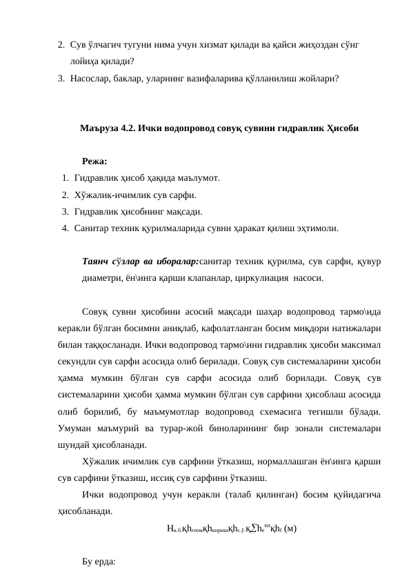 2. Сув ўлчагич тугуни нима учун хизмат қилади ва қайси жиҳоздан сўнг 
лойиҳа қилади?
3. Насослар, баклар, уларнинг вазифаларива қўлланилиш жойлари?
Маъруза 4.2. Ички водопровод совуқ сувини гидравлик Ҳисоби 
Режа:
1. Гидравлик ҳисоб ҳақида маълумот.
2. Хўжалик-ичимлик сув сарфи.
3. Гидравлик ҳисобнинг мақсади.
4. Санитар техник қурилмаларида сувни ҳаракат қилиш эҳтимоли.
Таянч сўзлар ва иборалар:санитар техник қурилма, сув сарфи, қувур
диаметри, ён\инга қарши клапанлар, циркулиация  насоси.
Совуқ сувни ҳисобини асосий мақсади шаҳар водопровод тармо\ида
керакли бўлган босимни аниқлаб, кафолатланган босим миқдори натижалари
билан таққосланади. Ички водопровод тармо\ини гидравлик ҳисоби максимал
секундли сув сарфи асосида олиб берилади. Совуқ сув системаларини ҳисоби
ҳамма  мумкин  бўлган  сув  сарфи  асосида  олиб  борилади.  Совуқ  сув
системаларини ҳисоби ҳамма мумкин бўлган сув сарфини ҳисоблаш асосида
олиб  борилиб,  бу  маъмумотлар  водопровод  схемасига  тегишли  бўлади.
Умуман  маъмурий  ва  турар-жой  биноларининг  бир  зонали  системалари
шундай ҳисобланади.   
Хўжалик ичимлик сув сарфини ўтказиш, нормаллашган ён\инга қарши
сув сарфини ўтказиш, иссиқ сув сарфини ўтказиш.
Ички водопровод учун керакли (талаб қилинган)  босим қуйидагича
ҳисобланади.
Hк.б.қhгеомқhкиришқhс.ў.қhе
totқhf (м)
Бу ерда:
