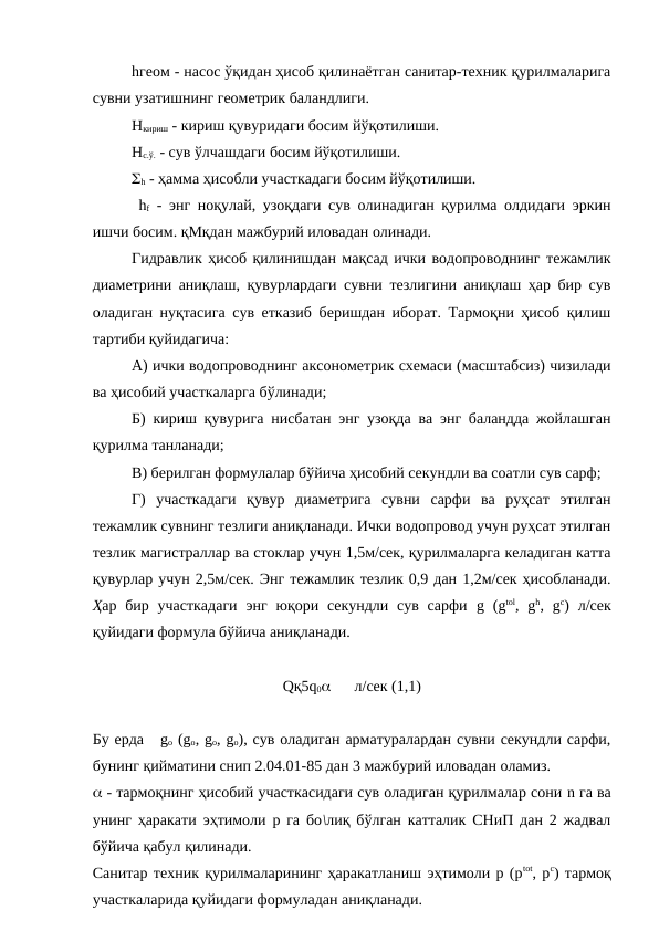hгеом - насос ўқидан ҳисоб қилинаётган санитар-техник қурилмаларига
сувни узатишнинг геометрик баландлиги.
Hкириш - кириш қувуридаги босим йўқотилиши.
Hс.ў. - сув ўлчашдаги босим йўқотилиши.
h - ҳамма ҳисобли участкадаги босим йўқотилиши.
 hf - энг ноқулай, узоқдаги сув олинадиган қурилма олдидаги эркин
ишчи босим. қМқдан мажбурий иловадан олинади.
Гидравлик ҳисоб қилинишдан мақсад ички водопроводнинг тежамлик
диаметрини аниқлаш, қувурлардаги сувни тезлигини аниқлаш ҳар бир сув
оладиган нуқтасига сув етказиб беришдан иборат. Тармоқни ҳисоб қилиш
тартиби қуйидагича:
А) ички водопроводнинг аксонометрик схемаси (масштабсиз) чизилади
ва ҳисобий участкаларга бўлинади;
Б) кириш қувурига нисбатан энг узоқда ва энг баландда жойлашган
қурилма танланади;
В) берилган формулалар бўйича ҳисобий секундли ва соатли сув сарф;
Г)  участкадаги  қувур  диаметрига  сувни  сарфи  ва  руҳсат  этилган
тежамлик сувнинг тезлиги аниқланади. Ички водопровод учун руҳсат этилган
тезлик магистраллар ва стоклар учун 1,5м/сек, қурилмаларга келадиган катта
қувурлар учун 2,5м/сек. Энг тежамлик тезлик 0,9 дан 1,2м/сек ҳисобланади.
Ҳар бир  участкадаги  энг  юқори секундли  сув  сарфи  g (gtol,  gh,  gc)  л/сек
қуйидаги формула бўйича аниқланади.
Qқ5q0      л/сек (1,1)
Бу ерда   go (go, go, go), сув оладиган арматуралардан сувни секундли сарфи,
бунинг қийматини снип 2.04.01-85 дан 3 мажбурий иловадан оламиз.
 - тармоқнинг ҳисобий участкасидаги сув оладиган қурилмалар сони n га ва
унинг ҳаракати эҳтимоли р га бо\лиқ бўлган катталик СНиП дан 2 жадвал
бўйича қабул қилинади.
Санитар техник қурилмаларининг ҳаракатланиш эҳтимоли р (рtot, рc) тармоқ
участкаларида қуйидаги формуладан аниқланади.
