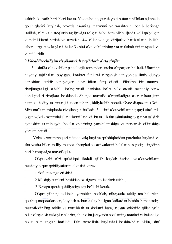  
 
eshitib, kuzatib borishlari lozim. Yakka holda, guruh yoki butun sinf bilan a,kapеlla 
qo`shiqlarini kuylash, ovozda asarning mazmuni va xarakterini ochib berishga 
intilish, o`zi va o`rtoqlarining ijrosiga to`g`ri baho bera olish, ijroda yo`l qo`yilgan 
kamchiliklarni sezish va tuzatish, 4/4 o`lchovidagi dirijorlik harakatlarini bilish, 
ishoralarga mos kuylash bular 3 - sinf o`quvchilarining xor malakalarini maqsadi va 
vazifalaridir. 
2.Vоkal ijrоchiligini rivоjlantirish vazifalari: o`rta sinflar 
       5 - sinfda o`quvchilar psixologik tomondan ancha o`zgargan bo`ladi. Ularning 
hayotiy tajribalari boyigan, konkret fanlarni o`rganish jarayonida ilmiy dunyo 
qarashlari tarkib topayotgan davr bilan farq qiladi. Fikrlash bir muncha 
rivojlanganligi sababli, ko`rgazmali idrokdan ko`ra so`z orqali mantiqiy idrok 
qobiliyatlari rivojlana boshlandi. Shunga muvofiq o`rganiladigan asarlar ham janr, 
hajm va badiiy mazmun jihatidan tobora jiddiylashib boradi. Ovoz diapazoni (Do1 - 
Mi2) ma’lum miqdorda rivojlangan bo`ladi. 5 - sinf o`quvchilarning quyi sinflarda 
olgan vokal - xor malakalari takomillashadi, bu malakalar ashulaning to`g`ri va ta’sirli 
aytilishini ta’minlaydi, bolalar ovozining yaxshilanishiga va parvarish qilinishiga 
yordam beradi.  
         Vokal - xor mashqlari sifatida xalq kuyi va qo`shiqlaridan parchalar kuylash va 
shu vosita bilan milliy musiqa ohanglari xususiyatlarini bolalar hissiyotiga singdirib 
borish maqsadga muvofiqdir. 
O`qituvchi   o`zi   qo`shiqni   ifodali   qilib   kuylab   berishi   va o`quvchilarni 
musiqiy o`quv qobiliyatlarini o`stirish kerak:  
1.Sof unisonga erishish.  
2.Musiqiy jumlani boshidan oxirigacha to`la idrok etishi, 
           3.Notaga qarab qobiliyatiga ega bo`lishi kerak. 
O`quv yilining ikkinchi yarmidan boshlab, nihoyatda oddiy mashqlardan, 
qo`shiq naqoratlaridan, kuylash uchun qulay bo`lgan ladlardan boshlash maqsadga 
muvofiqdir.Eng oddiy va murakkab mashqlarni ham, asosan solfedjio qilish yo`li 
bilan o`rganish va kuylash lozim, chunki bu jarayonda notalarning nomlari va balandligi 
holati ham anglab boriladi. Ikki ovozlikda kuylashni boshlashdan oldin, sinf 
