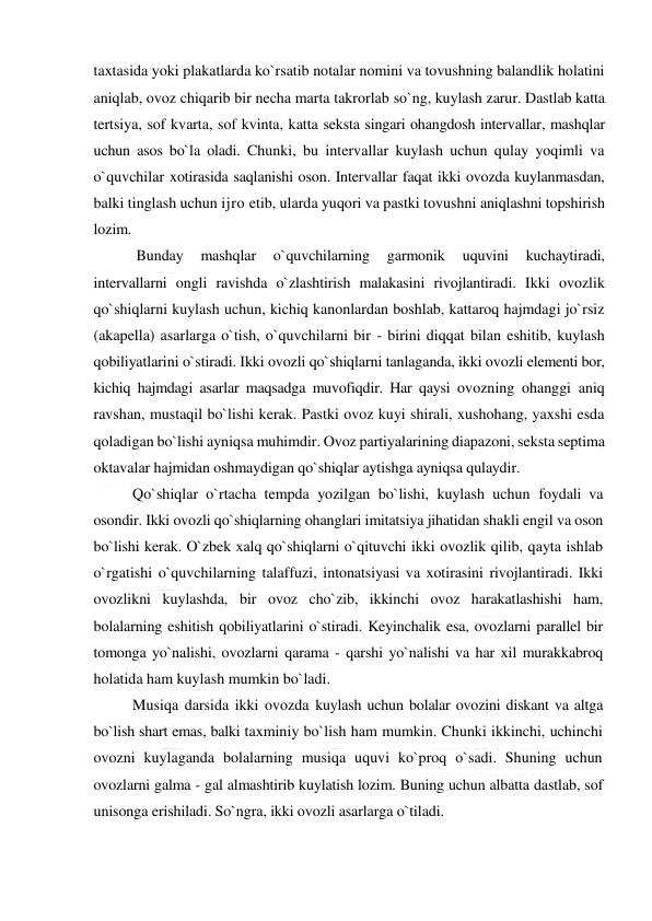  
 
taxtasida yoki plakatlarda ko`rsatib notalar nomini va tovushning balandlik holatini 
aniqlab, ovoz chiqarib bir necha marta takrorlab so`ng, kuylash zarur. Dastlab katta 
tertsiya, sof kvarta, sof kvinta, katta seksta singari ohangdosh intervallar, mashqlar 
uchun asos bo`la oladi. Chunki, bu intervallar kuylash uchun qulay yoqimli va 
o`quvchilar xotirasida saqlanishi oson. Intervallar faqat ikki ovozda kuylanmasdan, 
balki tinglash uchun ijro etib, ularda yuqori va pastki tovushni aniqlashni topshirish 
lozim. 
 Bunday 
mashqlar 
o`quvchilarning 
garmonik 
uquvini 
kuchaytiradi, 
intervallarni ongli ravishda o`zlashtirish malakasini rivojlantiradi. Ikki ovozlik 
qo`shiqlarni kuylash uchun, kichiq kanonlardan boshlab, kattaroq hajmdagi jo`rsiz 
(akapella) asarlarga o`tish, o`quvchilarni bir - birini diqqat bilan eshitib, kuylash 
qobiliyatlarini o`stiradi. Ikki ovozli qo`shiqlarni tanlaganda, ikki ovozli elementi bor, 
kichiq hajmdagi asarlar maqsadga muvofiqdir. Har qaysi ovozning ohanggi aniq 
ravshan, mustaqil bo`lishi kerak. Pastki ovoz kuyi shirali, xushohang, yaxshi esda 
qoladigan bo`lishi ayniqsa muhimdir. Ovoz partiyalarining diapazoni, seksta septima 
oktavalar hajmidan oshmaydigan qo`shiqlar aytishga ayniqsa qulaydir. 
Qo`shiqlar o`rtacha tempda yozilgan bo`lishi, kuylash uchun foydali va 
osondir. Ikki ovozli qo`shiqlarning ohanglari imitatsiya jihatidan shakli engil va oson 
bo`lishi kerak. O`zbek xalq qo`shiqlarni o`qituvchi ikki ovozlik qilib, qayta ishlab 
o`rgatishi o`quvchilarning talaffuzi, intonatsiyasi va xotirasini rivojlantiradi. Ikki 
ovozlikni kuylashda, bir ovoz cho`zib, ikkinchi ovoz harakatlashishi ham, 
bolalarning eshitish qobiliyatlarini o`stiradi. Keyinchalik esa, ovozlarni parallel bir 
tomonga yo`nalishi, ovozlarni qarama - qarshi yo`nalishi va har xil murakkabroq 
holatida ham kuylash mumkin bo`ladi.  
Musiqa darsida ikki ovozda kuylash uchun bolalar ovozini diskant va altga 
bo`lish shart emas, balki taxminiy bo`lish ham mumkin. Chunki ikkinchi, uchinchi 
ovozni kuylaganda bolalarning musiqa uquvi ko`proq o`sadi. Shuning uchun 
ovozlarni galma - gal almashtirib kuylatish lozim. Buning uchun albatta dastlab, sof 
unisonga erishiladi. So`ngra, ikki ovozli asarlarga o`tiladi.  
