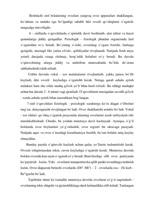  
 
Beshinchi sinf bolalarning ovozlari yangroq ovoz apparatlari shakllangan, 
ko`nikma va malaka ega bo`lganligi sababli ikki ovozli qo`shiqlarni o`rgatish 
maqsadga muvofiqdir. 
6 - sinflarda o`quvchilarda o`spirinlik davri boshlanib, ular tabiat va hayot 
qonunlariga jiddiy qiziqadilar. Psixologik - fiziologik jihatdan organizmda faol 
o`zgarishlar ro`y beradi. Bo`yining o`sishi, ovozining o`zgara borishi, fanlarga 
qiziqishi, mustaqil fikr yurita olishi, qobiliyatlar rivojlanadi. Natijada bosh miya 
yetarli darajada ozuqa ololmay, horg`inlik holatlari ro`y beradi. Bu davrda 
o`qituvchining ularga jiddiy va mehribon munosabatda bo`lish, do`stona 
suhbatlashishi talab etiladi.  
         Ushbu davrida vokal - xor malakalarini rivojlantirib, yakka jamoa bo`lib 
kuylash, ikki ovozli  kuylashga o`rgatishb kerak. Notaga qarab ashula aytish 
malakasi ham shu xilda mashq qilish yo`li bilan hosil etiladi. Bu xildagi mashqlar 
uchun har darsda 3 - 6 minut vaqt ajratiladi. O`quvchilarni musiqadan savodli qilish 
- xorda ashula aytish bilan mustahkam bog`langan.  
        7-sinf o`quvchilari fiziologik - psixologik xarakterga ko`ra diqqat e’tiborlari 
turg`un, dunyoqarashi rivojlangan bo`ladi. Ovoz shakllanishi notekis bo`ladi. Vokal 
- xor ishlari: qo`shiq o`rgatish jarayonida ularning ovozlarini asrab tarbiyalash ishi 
murakkablashadi. Chunki, bu yoshda mutatsiya davri kuchayadi. Ayniqsa, o`g`il 
bolalarda ovoz boylamlari yo`g`onlashib, ovoz registri bir oktavaga pasayadi. 
Natijada uquv va ovoz o`rtasidagi koordinatsiya buzilib, ba’zan bolalar aniq kuylay 
olmaydilar.  
       Bunday paytda o`qituvchi kuylash uchun qulay yo`llarini tushuntirishi kerak. 
Ovozni toliqtirmasdan erkin, ravon kuylashga o`rgatishi kerak. Mutatsiya davrida 
bolalar ovozida kun sayin o`zgarish ro`y beradi. Buni hisobga   olib   ovoz   partiyasini   
ko`paytirish   lozim. Yoki   ovozlarni transpоrtirovka qilib pastki tovushlarga tushirish 
lozim. Ovoz diapazoni birinchi ovozlarda (D01 -Mi2) – 2 - ovozlarda esa - (Si kich - 
Re2)gacha bo`ladi.  
         Tajribalar shuni ko`rsatadiki mutatsiya davrida ovozlarni to`g`ri taqsimlash - 
ovozlarning tekis chiqishi va qiyinchiliklarga duch kelmaslikka olib keladi. Tanlangan 
