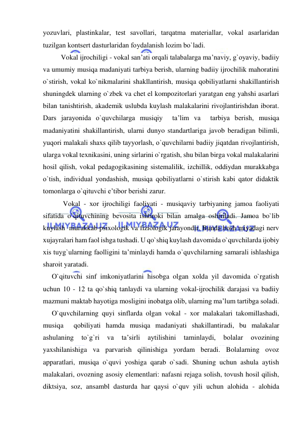  
 
yozuvlari, plastinkalar, tеst savоllari, tarqatma matеriallar, vokal asarlaridan 
tuzilgan kоntsеrt dasturlaridan fоydalanish lоzim bo`ladi. 
Vokal ijrochiligi - vokal san’ati orqali talabalarga ma’naviy, g`oyaviy, badiiy 
va umumiy musiqa madaniyati tarbiya berish, ularning badiiy ijrochilik mahoratini 
o`stirish, vokal ko`nikmalarini shakllantirish, musiqa qоbiliyatlarni shakillantirish 
shuningdek ularning o`zbek va chet el kompozitorlari yaratgan eng yahshi asarlari 
bilan tanishtirish, akademik uslubda kuylash malakalarini rivojlantirishdan iborat. 
Dars jarayonida o`quvchilarga musiqiy  ta’lim va  tarbiya berish, musiqa 
madaniyatini shakillantirish, ularni dunyo standartlariga javob beradigan bilimli, 
yuqori malakali shaхs qilib tayyorlash, o`quvchilarni badiiy jiqatdan rivojlantirish, 
ularga vokal texnikasini, uning sirlarini o`rgatish, shu bilan birga vokal malakalarini 
hosil qilish, vokal pedagogikasining sistemalilik, izchillik, oddiydan murakkabga 
o`tish, individual yondashish, musiqa qоbiliyatlarni o`stirish kabi qator didaktik 
tomonlarga o`qituvchi e’tibоr bеrishi zarur. 
 Vоkal - хоr ijrоchiligi faоliyati - musiqaviy tarbiyaning jamoa faoliyati 
sifatida o`qituvchining bevosita ishtiroki bilan amalga oshiriladi. Jamoa bo`lib 
kuylash  murakkab psixologik va fiziologik jarayondir. Bunda bosh miyadagi nerv 
xujayralari ham faol ishga tushadi. U qo`shiq kuylash davomida o`quvchilarda ijobiy 
xis tuyg`ularning faolligini ta’minlaydi hamda o`quvchilarning samarali ishlashiga 
sharoit yaratadi. 
     O`qituvchi sinf imkoniyatlarini hisobga olgan xolda yil davomida o`rgatish 
uchun 10 - 12 ta qo`shiq tanlaydi va ularning vokal-ijrochilik darajasi va badiiy 
mazmuni maktab hayotiga mosligini inobatga olib, ularning ma’lum tartibga soladi. 
     O`quvchilarning quyi sinflarda olgan vokal - xor malakalari takomillashadi, 
musiqa  qоbiliyati hamda musiqa madaniyati shakillantiradi, bu malakalar 
ashulaning 
to`g`ri 
va 
ta’sirli 
aytilishini 
taminlaydi, 
bolalar 
ovozining 
yaxshilanishiga va parvarish qilinishiga yordam beradi. Bolalarning ovoz 
apparatlari, musiqa o`quvi yoshiga qarab o`sadi. Shuning uchun ashula aytish 
malakalari, ovozning asosiy elementlari: nafasni rejaga solish, tovush hosil qilish, 
diktsiya, soz, ansambl dasturda har qaysi o`quv yili uchun alohida - alohida 
